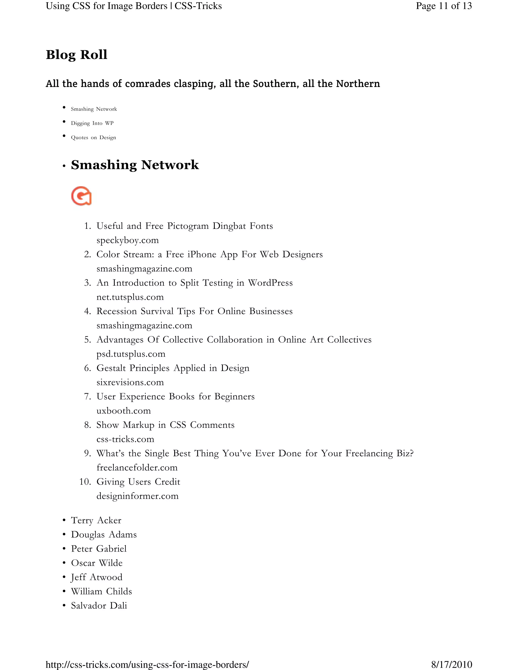 Blog Roll
All the hands of comrades clasping, all the Southern, all the Northern
Smashing Network•
Digging Into WP•
Quotes on Design•
Smashing Network
Useful and Free Pictogram Dingbat Fonts1.
speckyboy.com
Color Stream: a Free iPhone App For Web Designers2.
smashingmagazine.com
An Introduction to Split Testing in WordPress3.
net.tutsplus.com
Recession Survival Tips For Online Businesses4.
smashingmagazine.com
Advantages Of Collective Collaboration in Online Art Collectives5.
psd.tutsplus.com
Gestalt Principles Applied in Design6.
sixrevisions.com
User Experience Books for Beginners7.
uxbooth.com
Show Markup in CSS Comments8.
css-tricks.com
What’s the Single Best Thing You’ve Ever Done for Your Freelancing Biz?9.
freelancefolder.com
Giving Users Credit10.
designinformer.com
•
Terry Acker•
Douglas Adams•
Peter Gabriel•
Oscar Wilde•
Jeff Atwood•
William Childs•
Salvador Dali•
Page 11 of 13Using CSS for Image Borders | CSS-Tricks
8/17/2010http://css-tricks.com/using-css-for-image-borders/
 