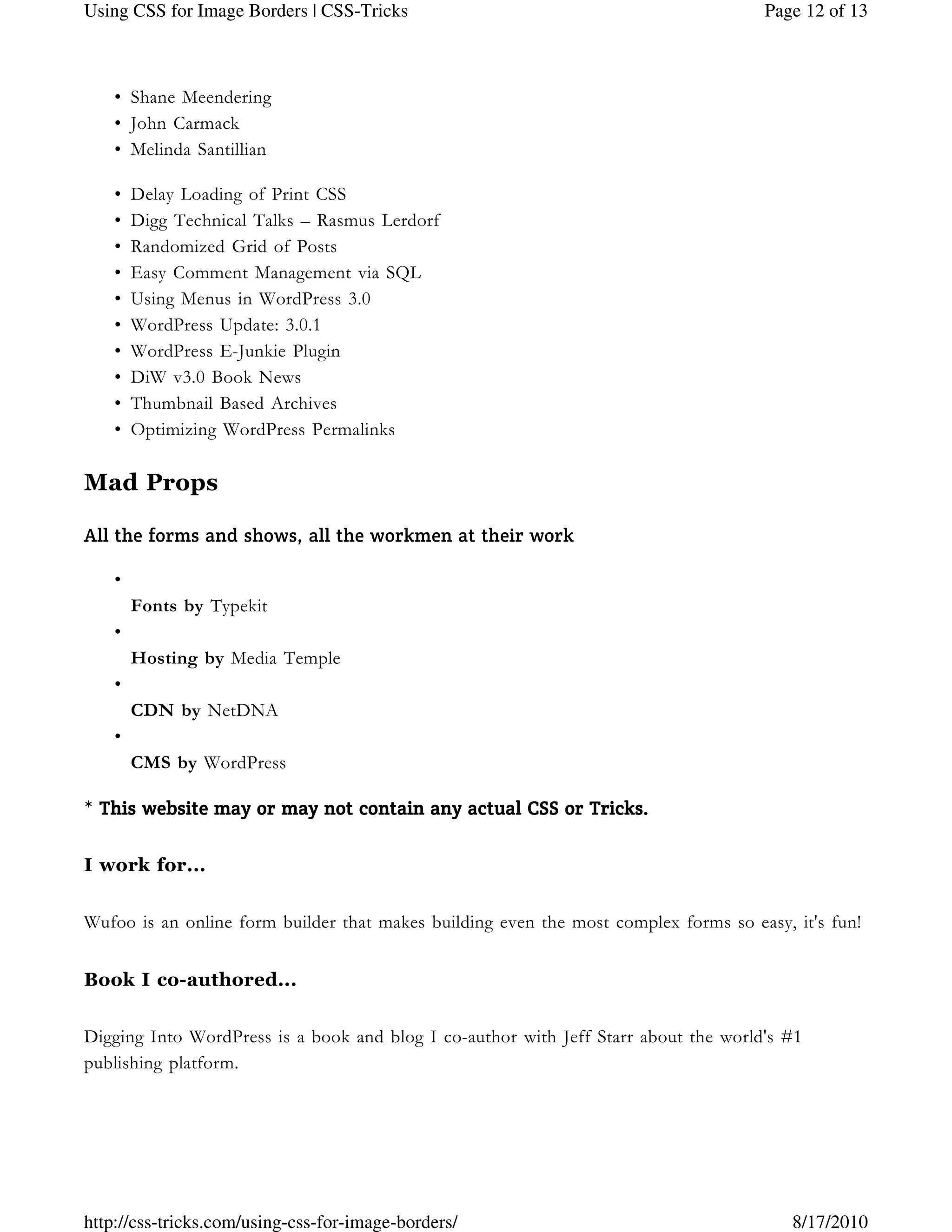Shane Meendering•
John Carmack•
Melinda Santillian•
Delay Loading of Print CSS•
Digg Technical Talks – Rasmus Lerdorf•
Randomized Grid of Posts•
Easy Comment Management via SQL•
Using Menus in WordPress 3.0•
WordPress Update: 3.0.1•
WordPress E-Junkie Plugin•
DiW v3.0 Book News•
Thumbnail Based Archives•
Optimizing WordPress Permalinks•
Mad Props
All the forms and shows, all the workmen at their work
•
Fonts by Typekit
•
Hosting by Media Temple
•
CDN by NetDNA
•
CMS by WordPress
* This website may or may notThis website may or may notThis website may or may notThis website may or may not contain any actual CSS or Tricks.contain any actual CSS or Tricks.contain any actual CSS or Tricks.contain any actual CSS or Tricks.  
I work for...
Wufoo is an online form builder that makes building even the most complex forms so easy, it's fun!
Book I co-authored...
Digging Into WordPress is a book and blog I co-author with Jeff Starr about the world's #1
publishing platform.
Page 12 of 13Using CSS for Image Borders | CSS-Tricks
8/17/2010http://css-tricks.com/using-css-for-image-borders/
 