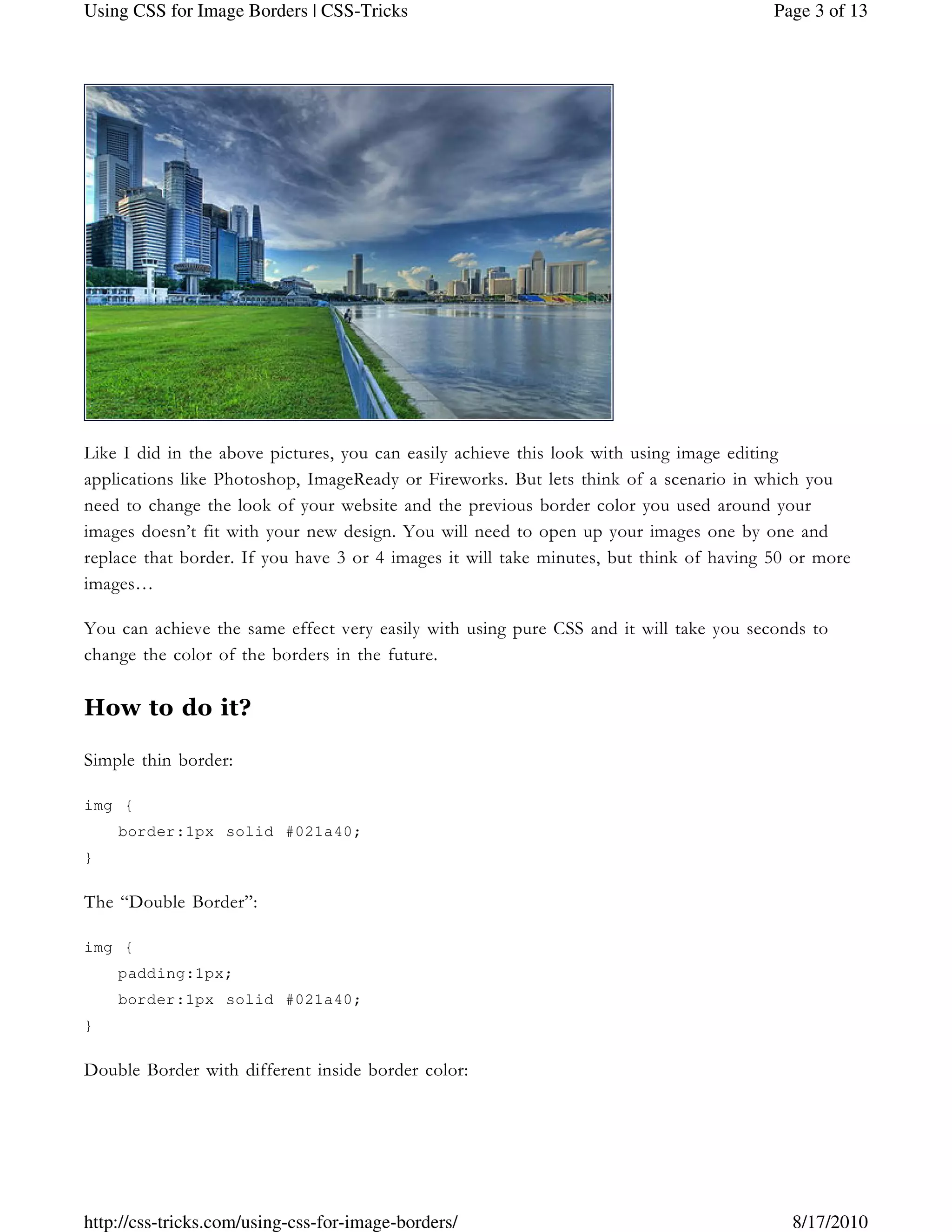 Like I did in the above pictures, you can easily achieve this look with using image editing
applications like Photoshop, ImageReady or Fireworks. But lets think of a scenario in which you
need to change the look of your website and the previous border color you used around your
images doesn’t fit with your new design. You will need to open up your images one by one and
replace that border. If you have 3 or 4 images it will take minutes, but think of having 50 or more
images…
You can achieve the same effect very easily with using pure CSS and it will take you seconds to
change the color of the borders in the future.
How to do it?
Simple thin border:
img {
border:1px solid #021a40;
}
The “Double Border”:
img {
padding:1px;
border:1px solid #021a40;
}
Double Border with different inside border color:
Page 3 of 13Using CSS for Image Borders | CSS-Tricks
8/17/2010http://css-tricks.com/using-css-for-image-borders/
 