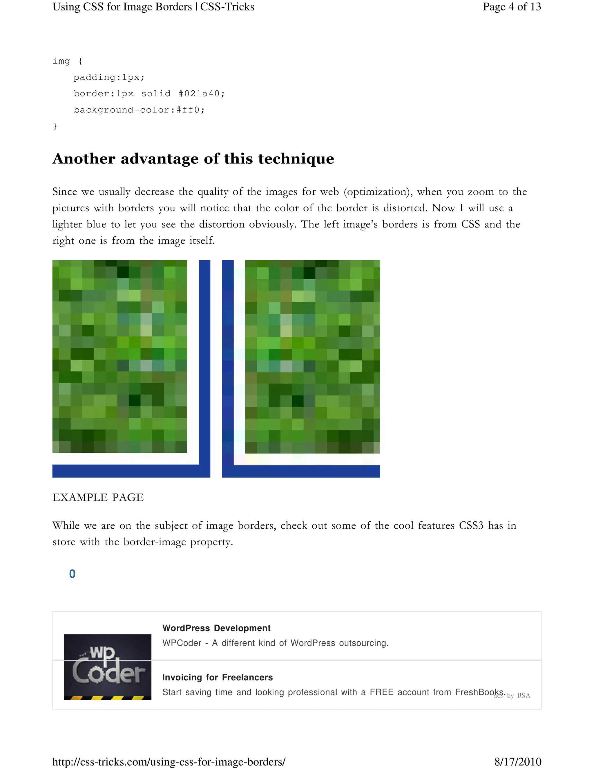 img {
padding:1px;
border:1px solid #021a40;
background-color:#ff0;
}
Another advantage of this technique
Since we usually decrease the quality of the images for web (optimization), when you zoom to the
pictures with borders you will notice that the color of the border is distorted. Now I will use a
lighter blue to let you see the distortion obviously. The left image’s borders is from CSS and the
right one is from the image itself.
EXAMPLE PAGE
While we are on the subject of image borders, check out some of the cool features CSS3 has in
store with the border-image property.
0
WordPress Development
WPCoder - A different kind of WordPress outsourcing.
Invoicing for Freelancers
Start saving time and looking professional with a FREE account from FreshBooks.ads by BSA
Page 4 of 13Using CSS for Image Borders | CSS-Tricks
8/17/2010http://css-tricks.com/using-css-for-image-borders/
 