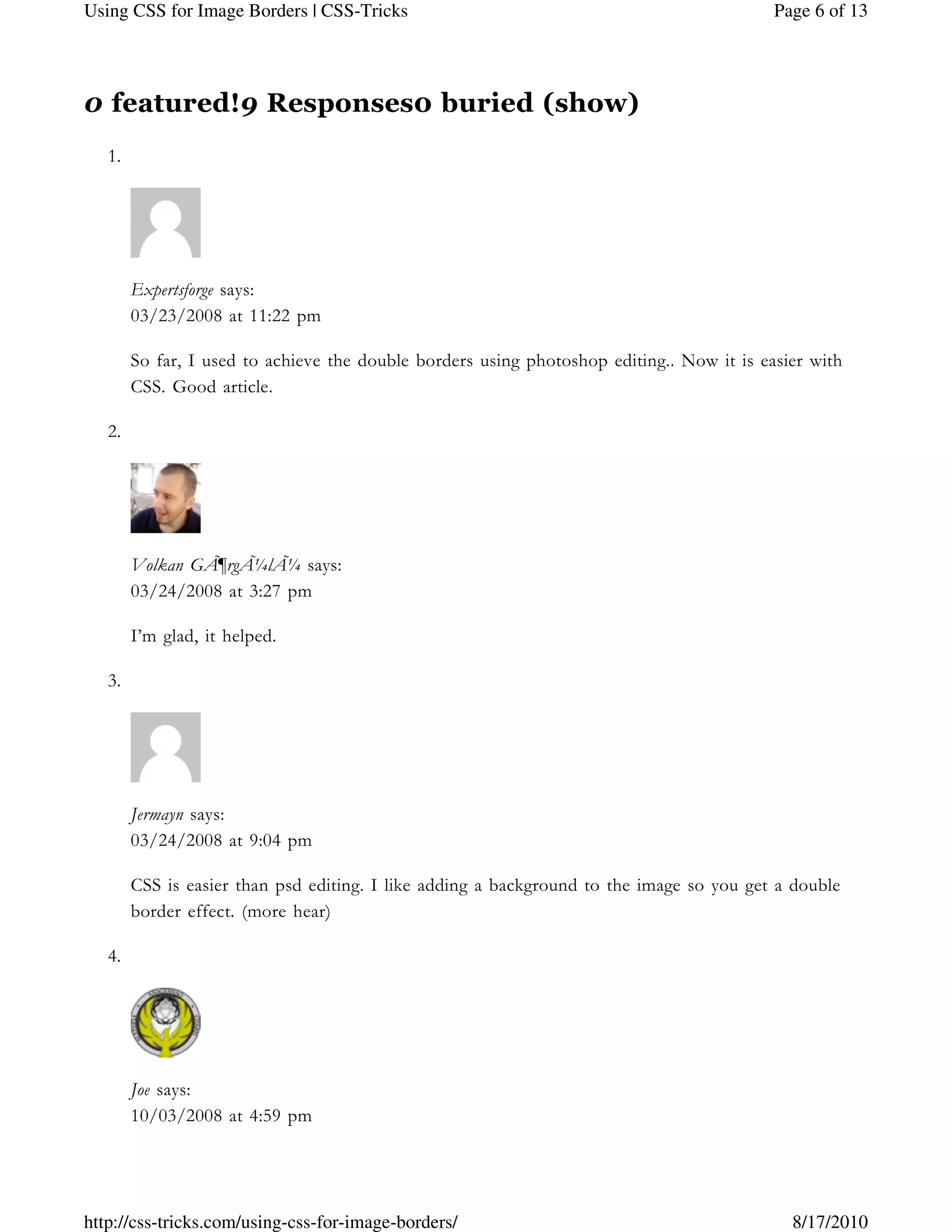 0 featured!9 Responses0 buried (show)
1.
Expertsforge says:
03/23/2008 at 11:22 pm
So far, I used to achieve the double borders using photoshop editing.. Now it is easier with
CSS. Good article.
2.
Volkan GÃ¶rgÃ¼lÃ¼ says:
03/24/2008 at 3:27 pm
I’m glad, it helped.
3.
Jermayn says:
03/24/2008 at 9:04 pm
CSS is easier than psd editing. I like adding a background to the image so you get a double
border effect. (more hear)
4.
Joe says:
10/03/2008 at 4:59 pm
Page 6 of 13Using CSS for Image Borders | CSS-Tricks
8/17/2010http://css-tricks.com/using-css-for-image-borders/
 