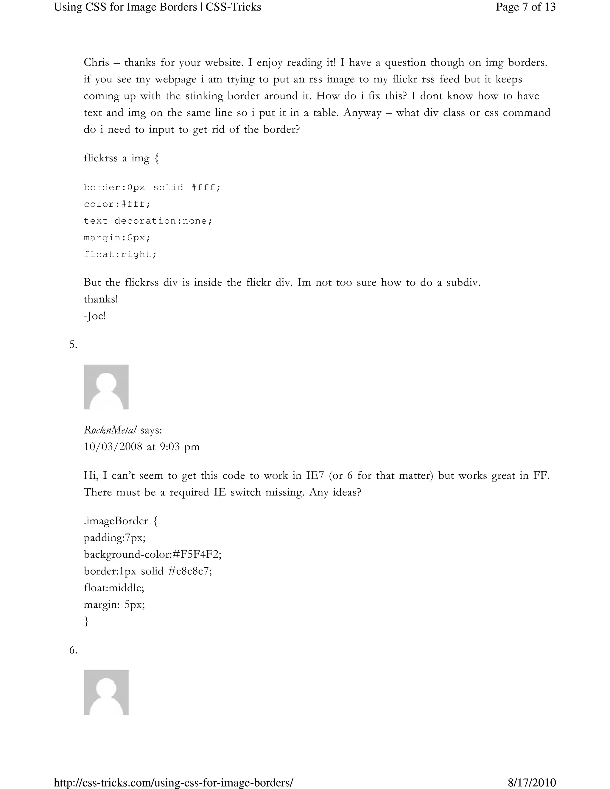 Chris – thanks for your website. I enjoy reading it! I have a question though on img borders.
if you see my webpage i am trying to put an rss image to my flickr rss feed but it keeps
coming up with the stinking border around it. How do i fix this? I dont know how to have
text and img on the same line so i put it in a table. Anyway – what div class or css command
do i need to input to get rid of the border?
flickrss a img {
border:0px solid #fff;
color:#fff;
text-decoration:none;
margin:6px;
float:right;
But the flickrss div is inside the flickr div. Im not too sure how to do a subdiv.
thanks!
-Joe!
5.
RocknMetal says:
10/03/2008 at 9:03 pm
Hi, I can’t seem to get this code to work in IE7 (or 6 for that matter) but works great in FF.
There must be a required IE switch missing. Any ideas?
.imageBorder {
padding:7px;
background-color:#F5F4F2;
border:1px solid #c8c8c7;
float:middle;
margin: 5px;
}
6.
Page 7 of 13Using CSS for Image Borders | CSS-Tricks
8/17/2010http://css-tricks.com/using-css-for-image-borders/
 