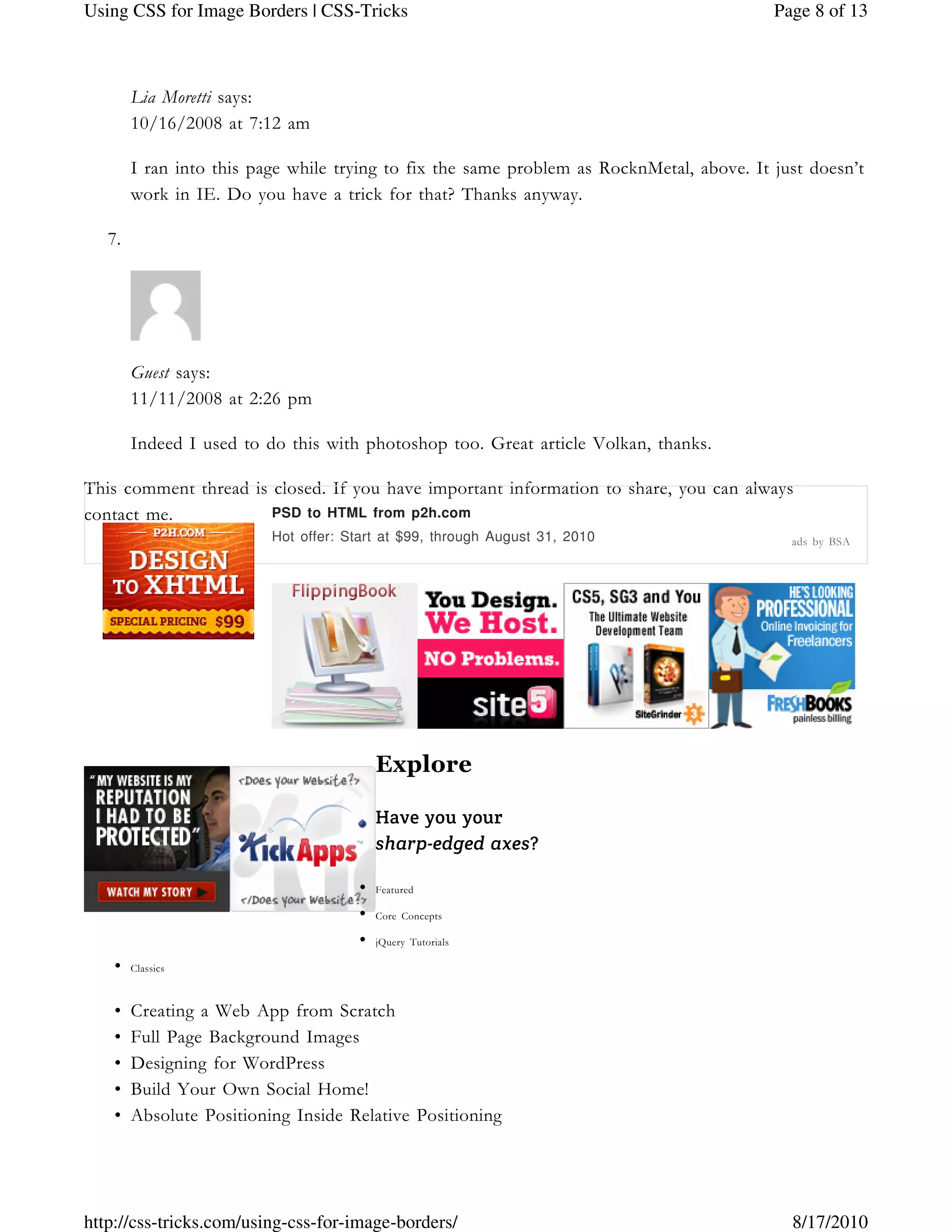 Lia Moretti says:
10/16/2008 at 7:12 am
I ran into this page while trying to fix the same problem as RocknMetal, above. It just doesn’t
work in IE. Do you have a trick for that? Thanks anyway.
7.
Guest says:
11/11/2008 at 2:26 pm
Indeed I used to do this with photoshop too. Great article Volkan, thanks.
This comment thread is closed. If you have important information to share, you can always
contact me.
Explore
Have you your
sharp-edged axes?
Featured•
Core Concepts•
jQuery Tutorials•
Classics•
Creating a Web App from Scratch•
Full Page Background Images•
Designing for WordPress•
Build Your Own Social Home!•
Absolute Positioning Inside Relative Positioning•
PSD to HTML from p2h.com
Hot offer: Start at $99, through August 31, 2010 ads by BSA
Page 8 of 13Using CSS for Image Borders | CSS-Tricks
8/17/2010http://css-tricks.com/using-css-for-image-borders/
 