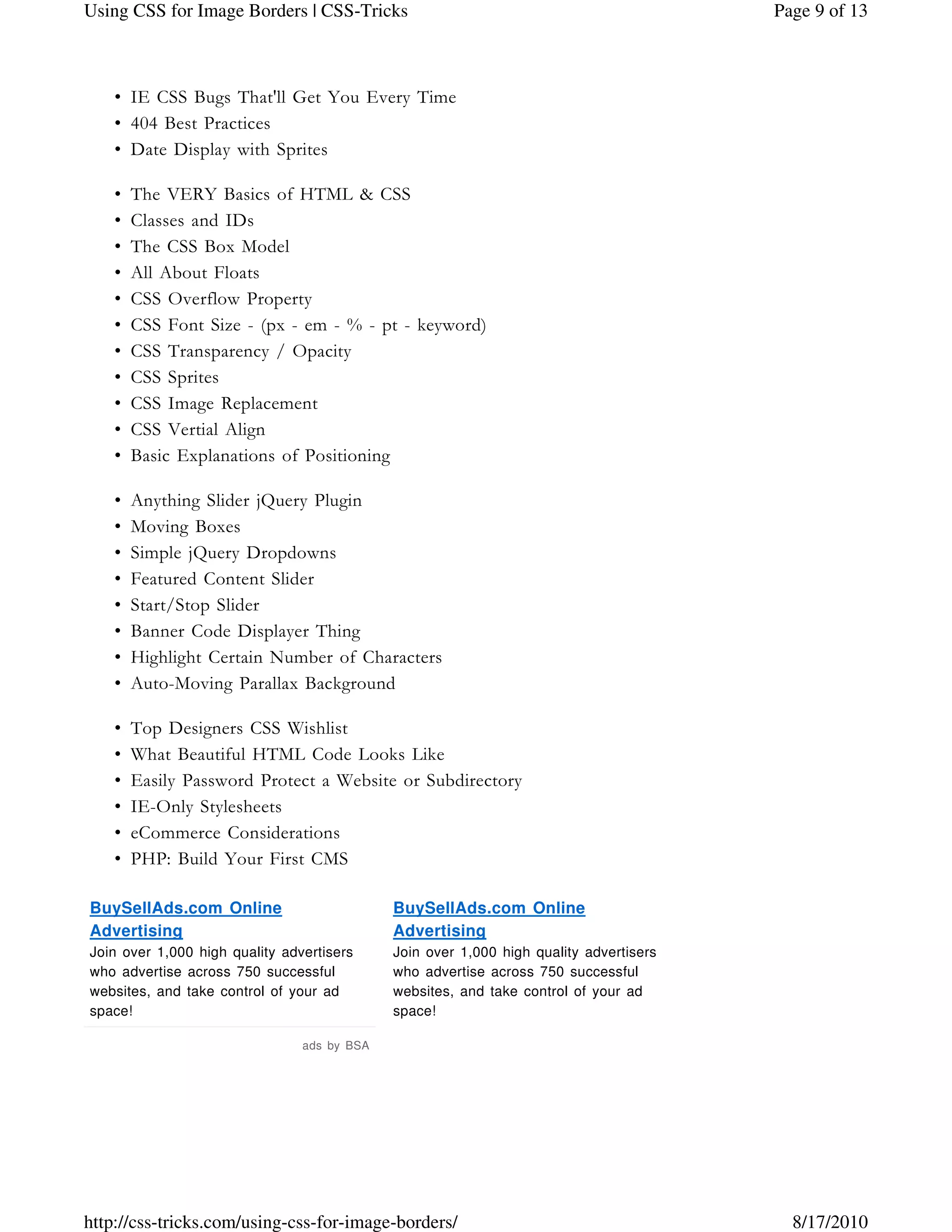 IE CSS Bugs That'll Get You Every Time•
404 Best Practices•
Date Display with Sprites•
The VERY Basics of HTML & CSS•
Classes and IDs•
The CSS Box Model•
All About Floats•
CSS Overflow Property•
CSS Font Size - (px - em - % - pt - keyword)•
CSS Transparency / Opacity•
CSS Sprites•
CSS Image Replacement•
CSS Vertial Align•
Basic Explanations of Positioning•
Anything Slider jQuery Plugin•
Moving Boxes•
Simple jQuery Dropdowns•
Featured Content Slider•
Start/Stop Slider•
Banner Code Displayer Thing•
Highlight Certain Number of Characters•
Auto-Moving Parallax Background•
Top Designers CSS Wishlist•
What Beautiful HTML Code Looks Like•
Easily Password Protect a Website or Subdirectory•
IE-Only Stylesheets•
eCommerce Considerations•
PHP: Build Your First CMS•
BuySellAds.com Online
Advertising
Join over 1,000 high quality advertisers
who advertise across 750 successful
websites, and take control of your ad
space!
BuySellAds.com Online
Advertising
Join over 1,000 high quality advertisers
who advertise across 750 successful
websites, and take control of your ad
space!
ads by BSA
Page 9 of 13Using CSS for Image Borders | CSS-Tricks
8/17/2010http://css-tricks.com/using-css-for-image-borders/
 