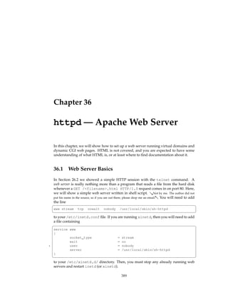 Chapter 36

     httpd — Apache Web Server

     In this chapter, we will show how to set up a web server running virtual domains and
     dynamic CGI web pages. HTML is not covered, and you are expected to have some
     understanding of what HTML is, or at least where to ﬁnd documentation about it.


     36.1      Web Server Basics
    In Section 26.2 we showed a simple HTTP session with the telnet command. A
    web server is really nothing more than a program that reads a ﬁle from the hard disk
    whenever a GET /<filename>.html HTTP/1.0 request comes in on port 80. Here,
    we will show a simple web server written in shell script. &Not by me. The author did not
    put his name in the source, so if you are out there, please drop me an email.- You will need to add
    the line
    §                                                                                                   ¤
     www stream      tcp    nowait     nobody     /usr/local/sbin/sh-httpd
    ¦                                                                                 ¥
    to your /etc/inetd.conf ﬁle. If you are running xinetd, then you will need to add
    a ﬁle containing
    §                                                                                 ¤
     service www
     {
             socket_type                         =   stream
             wait                                =   no
5            user                                =   nobody
             server                              =   /usr/local/sbin/sh-httpd
     }
    ¦                                                                             ¥
    to your /etc/xinetd.d/ directory. Then, you must stop any already running web
    servers and restart inetd (or xinetd).

                                                     389
 