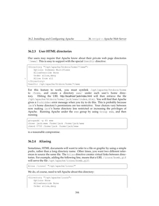 36.2. Installing and Conﬁguring Apache               36. httpd — Apache Web Server



    36.2.3 User HTML directories

    Our users may require that Apache know about their private web page directories
    ˜/www/. This is easy to support with the special UserDir directive:
    §                                                                               ¤
    <Directory "/opt/apache/htdocs/home/*/www">
        Options Indexes MultiViews
        AllowOverride None
        Order allow,deny
5       Allow from all
    </Directory>
    UserDir /opt/apache/htdocs/home/*/www
    ¦                                                                                     ¥
    For this feature to work, you must symlink /opt/apache/htdocs/home
    to /home, and create a directory www/ under each user’s home direc-
    tory.   Hitting the URL http://localhost/˜jack/index.html will then retrieve the ﬁle
    /opt/apache/htdocs/home/jack/www/index.html. You will ﬁnd that Apache
    gives a Forbidden error message when you try to do this. This is probably because
    jack’s home directory’s permissions are too restrictive. Your choices vary between
    now making jack’s home directory less restricted or increasing the privileges of
    Apache. Running Apache under the www group by using Group www, and then
    running
    §                                                                                    ¤
    groupadd -g 65 www
    chown jack:www /home/jack /home/jack/www
    chmod 0750 /home/jack /home/jack/www
    ¦                                                                                     ¥
    is a reasonable compromise.


    36.2.4    Aliasing

    Sometimes, HTML documents will want to refer to a ﬁle or graphic by using a simple
    preﬁx, rather than a long directory name. Other times, you want two different refer-
    ences to source the same ﬁle. The Alias directive creates virtual links between direc-
    tories. For example, adding the following line, means that a URL /icons/bomb.gif
    will serve the ﬁle /opt/apache/icons/bomb.gif:
    §                                                                                      ¤
    Alias /icons/ "/opt/apache/icons/"
    ¦                                                                                     ¥
    We do, of course, need to tell Apache about this directory:
    §                                                                                     ¤
    <Directory "/opt/apache/icons">
        Options None
        AllowOverride None
        Order allow,deny

                                              398
 