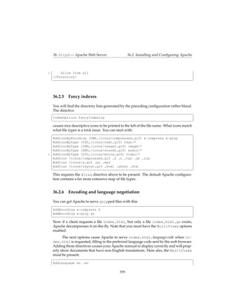 36. httpd — Apache Web Server                   36.2. Installing and Conﬁguring Apache



5       Allow from all
    </Directory>
    ¦                                                                                        ¥



    36.2.5 Fancy indexes

    You will ﬁnd the directory lists generated by the preceding conﬁguration rather bland.
    The directive
    §                                                                                      ¤
    IndexOptions FancyIndexing
    ¦                                                                                        ¥
    causes nice descriptive icons to be printed to the left of the ﬁle name. What icons match
    what ﬁle types is a trick issue. You can start with:
    §                                                                                         ¤
    AddIconByEncoding (CMP,/icons/compressed.gif) x-compress x-gzip
    AddIconByType (TXT,/icons/text.gif) text/*
    AddIconByType (IMG,/icons/image2.gif) image/*
    AddIconByType (SND,/icons/sound2.gif) audio/*
5   AddIconByType (VID,/icons/movie.gif) video/*
    AddIcon /icons/compressed.gif .Z .z .tgz .gz .zip
    AddIcon /icons/a.gif .ps .eps
    AddIcon /icons/layout.gif .html .shtml .htm
    ¦                                                                                        ¥
    This requires the Alias directive above to be present. The default Apache conﬁgura-
    tion contains a far more extensive map of ﬁle types.


    36.2.6    Encoding and language negotiation

    You can get Apache to serve gzipped ﬁles with this:
    §                                                                                        ¤
    AddEncoding x-compress Z
    AddEncoding x-gzip gz
    ¦                                                                                        ¥
    Now if a client requests a ﬁle index.html, but only a ﬁle index.html.gz exists,
    Apache decompresses it on-the-ﬂy. Note that you must have the MultiViews options
    enabled.
          The next options cause Apache to serve index.html.language-code when in-
    dex.html is requested, ﬁlling in the preferred language code sent by the web browser.
    Adding these directives causes your Apache manual to display correctly and will prop-
    erly show documents that have non-English translations. Here also, the MultiViews
    must be present.
    §                                                                                     ¤
    AddLanguage en .en

                                              399
 