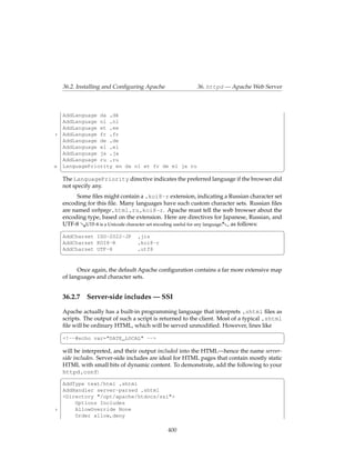 36.2. Installing and Conﬁguring Apache               36. httpd — Apache Web Server



     AddLanguage da .dk
     AddLanguage nl .nl
     AddLanguage et .ee
5    AddLanguage fr .fr
     AddLanguage de .de
     AddLanguage el .el
     AddLanguage ja .ja
     AddLanguage ru .ru
10   LanguagePriority en da nl et fr de el ja ru
     ¦                                                                                       ¥
     The LanguagePriority directive indicates the preferred language if the browser did
     not specify any.
           Some ﬁles might contain a .koi8-r extension, indicating a Russian character set
     encoding for this ﬁle. Many languages have such custom character sets. Russian ﬁles
     are named webpage.html.ru.koi8-r. Apache must tell the web browser about the
     encoding type, based on the extension. Here are directives for Japanese, Russian, and
     UTF-8 &UTF-8 is a Unicode character set encoding useful for any language.-, as follows:
     §                                                                                       ¤
     AddCharset ISO-2022-JP        .jis
     AddCharset KOI8-R             .koi8-r
     AddCharset UTF-8              .utf8
     ¦                                                                                       ¥

           Once again, the default Apache conﬁguration contains a far more extensive map
     of languages and character sets.


     36.2.7    Server-side includes — SSI

     Apache actually has a built-in programming language that interprets .shtml ﬁles as
     scripts. The output of such a script is returned to the client. Most of a typical .shtml
     ﬁle will be ordinary HTML, which will be served unmodiﬁed. However, lines like
     §                                                                                        ¤
     <!--#echo var="DATE_LOCAL" -->
     ¦                                                                                       ¥
     will be interpreted, and their output included into the HTML—hence the name server-
     side includes. Server-side includes are ideal for HTML pages that contain mostly static
     HTML with small bits of dynamic content. To demonstrate, add the following to your
     httpd.conf:
     §                                                                                       ¤
     AddType text/html .shtml
     AddHandler server-parsed .shtml
     <Directory "/opt/apache/htdocs/ssi">
         Options Includes
5        AllowOverride None
         Order allow,deny

                                               400
 