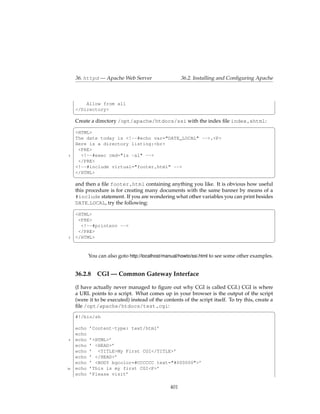 36. httpd — Apache Web Server                     36.2. Installing and Conﬁguring Apache



         Allow from all
     </Directory>
     ¦                                                                                             ¥
     Create a directory /opt/apache/htdocs/ssi with the index ﬁle index.shtml:
     §                                                                                             ¤
     <HTML>
     The date today is <!--#echo var="DATE_LOCAL" -->.<P>
     Here is a directory listing:<br>
      <PRE>
 5     <!--#exec cmd="ls -al" -->
      </PRE>
     <!--#include virtual="footer.html" -->
     </HTML>
     ¦                                                                                             ¥
     and then a ﬁle footer.html containing anything you like. It is obvious how useful
     this procedure is for creating many documents with the same banner by means of a
     #include statement. If you are wondering what other variables you can print besides
     DATE LOCAL, try the following:
     §                                                                                   ¤
     <HTML>
      <PRE>
       <!--#printenv -->
      </PRE>
 5   </HTML>
     ¦                                                                                             ¥

            You can also goto http://localhost/manual/howto/ssi.html to see some other examples.


     36.2.8 CGI — Common Gateway Interface

     (I have actually never managed to ﬁgure out why CGI is called CGI.) CGI is where
     a URL points to a script. What comes up in your browser is the output of the script
     (were it to be executed) instead of the contents of the script itself. To try this, create a
     ﬁle /opt/apache/htdocs/test.cgi:
     §                                                                                            ¤
     #!/bin/sh

     echo   ’Content-type: text/html’
     echo
 5   echo   ’<HTML>’
     echo   ’ <HEAD>’
     echo   ’ <TITLE>My First CGI</TITLE>’
     echo   ’ </HEAD>’
     echo   ’ <BODY bgcolor=#CCCCCC text="#000000">’
10   echo   ’This is my first CGI<P>’
     echo   ’Please visit’

                                                 401
 