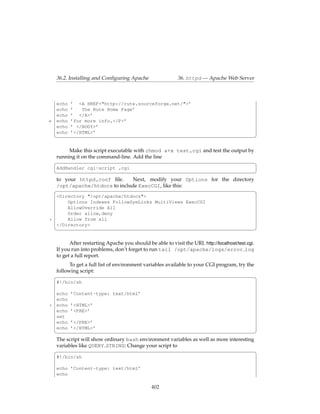 36.2. Installing and Conﬁguring Apache                  36. httpd — Apache Web Server



     echo   ’ <A HREF="http://rute.sourceforge.net/">’
     echo   ’   The Rute Home Page’
     echo   ’ </A>’
15   echo   ’for more info.</P>’
     echo   ’ </BODY>’
     echo   ’</HTML>’
     ¦                                                                                              ¥

          Make this script executable with chmod a+x test.cgi and test the output by
     running it on the command-line. Add the line
     §                                                                               ¤
     AddHandler cgi-script .cgi
     ¦                                                                      ¥
     to your httpd.conf ﬁle.    Next, modify your Options for the directory
     /opt/apache/htdocs to include ExecCGI, like this:
     §                                                                      ¤
     <Directory "/opt/apache/htdocs">
         Options Indexes FollowSymLinks MultiViews ExecCGI
         AllowOverride All
         Order allow,deny
5        Allow from all
     </Directory>
     ¦                                                                                              ¥

           After restarting Apache you should be able to visit the URL http://localhost/test.cgi.
     If you run into problems, don’t forget to run tail /opt/apache/logs/error log
     to get a full report.
           To get a full list of environment variables available to your CGI program, try the
     following script:
     §                                                                                        ¤
     #!/bin/sh

     echo   ’Content-type: text/html’
     echo
5    echo   ’<HTML>’
     echo   ’<PRE>’
     set
     echo   ’</PRE>’
     echo   ’</HTML>’
     ¦                                                                                    ¥
     The script will show ordinary bash environment variables as well as more interesting
     variables like QUERY STRING: Change your script to
     §                                                                                    ¤
     #!/bin/sh

     echo ’Content-type: text/html’
     echo

                                                 402
 
