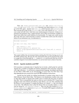 36.2. Installing and Conﬁguring Apache                 36. httpd — Apache Web Server



          Then run chown postgres:www test.cgi and chmod a-w,o-rx,u+s
    test.cgi (or chmod 4550 test.cgi). Recreate your shell script as test.sh and
    go to the URL again. Apache runs test.cgi, which becomes user postgres, and
    then executes the script as the postgres user. Even with Apache as User nobody
    your script will still work. Note how your setuid program is insecure: it takes no ar-
    guments and performs only a single function, but it takes environment variables (or
    input from stdin) that could inﬂuence its functionality. If a login user could execute
    the script, that user could send data via these variables that could cause the script to
    behave in an unforeseen way. An alternative is:
    §                                                                                        ¤
    #include <unistd.h>

    int main (int argc, char *argv[])
    {
5       char *envir[] = {0};
        setreuid (geteuid (), geteuid ());
        execle ("/opt/apache/htdocs/test/test.sh", "test.sh", 0, envir);
        return 0;
    }
    ¦                                                                                          ¥
    This script nulliﬁes the environment before starting the CGI, thus forcing you to use
    the POST method only. Because the only information that can be passed to the script
    is a single line of text (through the -e q option to sed) and because that line of text is
    carefully stripped of unwanted characters, we can be much more certain of security.


    36.2.11 Apache modules and PHP
    CGI execution is extremely slow if Apache has to invoke a shell script for each hit.
    Apache has a number of facilities for built-in interpreters that will parse script ﬁles
    with high efﬁciency. A well-known programming language developed speciﬁcally
    for the Web is PHP. PHP can be downloaded as source from The PHP Home Page
    http://www.php.net and contains the usual GNU    installation instructions.
          Apache has the facility for adding functionality at runtime using what it calls
    DSO (Dynamic Shared Object) ﬁles. This feature is for distribution vendors who want
    to ship split installs of Apache that enable users to install only the parts of Apache
    they like. This is conceptually the same as what we saw in Section 23.1: To give your
    program some extra feature provided by some library, you can either statically link
    the library to your program or compile the library as a shared .so ﬁle to be linked
    at run time. The difference here is that the library ﬁles are (usually) called mod name
    and are stored in /opt/apache/libexec/. They are also only loaded if a Load-
    Module name module appears in httpd.conf. To enable DSO support, rebuild and
    reinstall Apache starting with:
    §                                                                                       ¤
    ./configure --prefix=/opt/apache --enable-module=so
    ¦                                                                                         ¥

                                               406
 