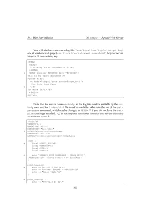 36.1. Web Server Basics                                  36. httpd — Apache Web Server



           You will also have to create a log ﬁle (/usr/local/var/log/sh-httpd.log)
     and at least one web page (/usr/local/var/sh-www/index.html) for your server
     to serve. It can contain, say:
     §                                                                              ¤
     <HTML>
      <HEAD>
       <TITLE>My First Document</TITLE>
      </HEAD>
 5    <BODY bgcolor=#CCCCCC text="#000000">
     This is my first document<P>
     Please visit
       <A HREF="http://rute.sourceforge.net/">
        The Rute Home Page
10     </A>
     for more info.</P>
      </BODY>
     </HTML>
     ¦                                                                                             ¥

            Note that the server runs as nobody, so the log ﬁle must be writable by the no-
     body user, and the index.html ﬁle must be readable. Also note the use of the get-
     peername command, which can be changed to PEER="" if you do not have the net-
     pipes package installed. &I am not completely sure if other commands used here are unavailable
     on other U NIX systems.-.
     §                                                                                              ¤
     #!/bin/sh
     VERSION=0.1
     NAME="ShellHTTPD"
     DEFCONTENT="text/html"
 5   DOCROOT=/usr/local/var/sh-www
     DEFINDEX=index.html
     LOGFILE=/usr/local/var/log/sh-httpd.log

     log() {
10       local   REMOTE_HOST=$1
         local   REFERRER=$2
         local   CODE=$3
         local   SIZE=$4

15       echo "$REMOTE_HOST $REFERRER - [$REQ_DATE] 
     "${REQUEST}" ${CODE} ${SIZE}" >> ${LOGFILE}
     }

     print_header() {
20       echo -e "HTTP/1.0 200 OKr"
         echo -e "Server: ${NAME}/${VERSION}r"
         echo -e "Date: ‘date‘r"
     }

25   print_error() {
         echo -e "HTTP/1.0 $1 $2r"


                                                  390
 