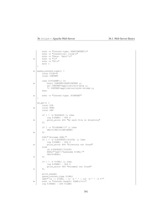 36. httpd — Apache Web Server                            36.1. Web Server Basics



         echo   -e   "Content-type: $DEFCONTENTr"
         echo   -e   "Connection: closer"
         echo   -e   "Date: ‘date‘r"
30       echo   -e   "r"
         echo   -e   "$2r"
         exit   1
     }

35   guess_content_type() {
         local FILE=$1
         local CONTENT

         case ${FILE##*.} in
40            html) CONTENT=$DEFCONTENT ;;
              gz) CONTENT=application/x-gzip ;;
              *) CONTENT=application/octet-stream ;;
         esac

45       echo -e "Content-type: $CONTENT"
     }

     do_get() {
         local DIR
50       local NURL
         local LEN

         if [ ! -d $DOCROOT ]; then
             log ${PEER} - 404 0
55           print_error 404 "No such file or directory"
         fi

         if [ -z "${URL##*/}" ]; then
             URL=${URL}${DEFINDEX}
60       fi

         DIR="‘dirname $URL‘"
         if [ ! -d ${DOCROOT}/${DIR} ]; then
              log ${PEER} - 404 0
65            print_error 404 "Directory not found"
         else
              cd ${DOCROOT}/${DIR}
              NURL="‘pwd‘/‘basename ${URL}‘"
              URL=${NURL}
70       fi

         if [ ! -f ${URL} ]; then
             log ${PEER} - 404 0
             print_error 404 "Document not found"
75       fi

         print_header
         guess_content_type ${URL}
         LEN="‘ls -l ${URL} | tr -s ’ ’ | cut -d ’ ’ -f 5‘"
80       echo -e "Content-length: $LENrnr"
         log ${PEER} - 200 ${LEN}


                                              391
 