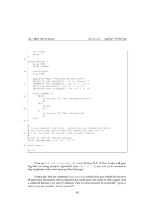 36.1. Web Server Basics                                     36. httpd — Apache Web Server



           cat ${URL}
           sleep 3
      }
 85
      read_request() {
          local DIRT
          local COMMAND

 90        read REQUEST
           read DIRT

           REQ_DATE="‘date +"%d/%b/%Y:%H:%M:%S %z"‘"
           REQUEST="‘echo ${REQUEST} | tr -s [:blank:]‘"
 95        COMMAND="‘echo ${REQUEST} | cut -d ’ ’ -f 1‘"
           URL="‘echo ${REQUEST} | cut -d ’ ’ -f 2‘"
           PROTOCOL="‘echo ${REQUEST} | cut -d ’ ’ -f 3‘"

           case $COMMAND in
100             HEAD)
                    print_error 501 "Not implemented (yet)"
                    ;;
                GET)
                    do_get
105                 ;;
                *)
                    print_error 501 "Not Implemented"
                    ;;
           esac
110   }

      #
      # It was supposed to be clean - without any non-standard utilities
      # but I want some logging where the connections come from, so
115   # I use just this one utility to get the peer address
      #
      # This is from the netpipes package
      PEER="‘getpeername | cut -d ’ ’ -f 1‘"

120   read_request

      exit 0
      ¦                                                                                            ¥



              Now run telnet localhost 80, as in Section 26.2. If that works and your
      log ﬁles are being properly appended (use tail -f . . . ), you can try to connect to
      http://localhost/ with a web browser like Netscape.


            Notice also that the command getsockname (which tells you which of your own
      IP addresses the remote client connected to) could allow the script to serve pages from
      a different directory for each IP address. This is virtual domains in a nutshell. &Groovy,
                                                        -
      baby, I’m in a giant nutshell.... how do I get out?


                                                            392
 