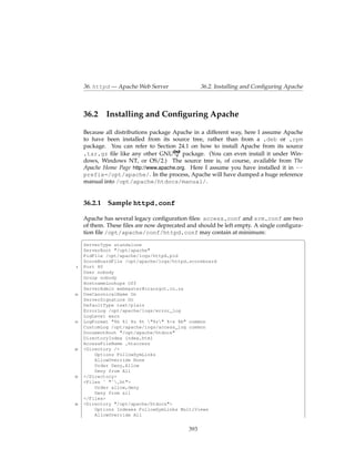 36. httpd — Apache Web Server                 36.2. Installing and Conﬁguring Apache



     36.2     Installing and Conﬁguring Apache

     Because all distributions package Apache in a different way, here I assume Apache
     to have been installed from its source tree, rather than from a .deb or .rpm
     package. You can refer to Section 24.1 on how to install Apache from its source
     .tar.gz ﬁle like any other GNU       package. (You can even install it under Win-
     dows, Windows NT, or OS/2.) The source tree is, of course, available from The
     Apache Home Page http://www.apache.org. Here I assume you have installed it in --
     prefix=/opt/apache/. In the process, Apache will have dumped a huge reference
     manual into /opt/apache/htdocs/manual/.


     36.2.1 Sample httpd.conf

     Apache has several legacy conﬁguration ﬁles: access.conf and srm.conf are two
     of them. These ﬁles are now deprecated and should be left empty. A single conﬁgura-
     tion ﬁle /opt/apache/conf/httpd.conf may contain at minimum:
     §                                                                                   ¤
     ServerType standalone
     ServerRoot "/opt/apache"
     PidFile /opt/apache/logs/httpd.pid
     ScoreBoardFile /opt/apache/logs/httpd.scoreboard
 5   Port 80
     User nobody
     Group nobody
     HostnameLookups Off
     ServerAdmin webmaster@cranzgot.co.za
10   UseCanonicalName On
     ServerSignature On
     DefaultType text/plain
     ErrorLog /opt/apache/logs/error_log
     LogLevel warn
15   LogFormat "%h %l %u %t "%r" %>s %b" common
     CustomLog /opt/apache/logs/access_log common
     DocumentRoot "/opt/apache/htdocs"
     DirectoryIndex index.html
     AccessFileName .htaccess
20   <Directory />
         Options FollowSymLinks
         AllowOverride None
         Order Deny,Allow
         Deny from All
25   </Directory>
     <Files ˜ "ˆ.ht">
         Order allow,deny
         Deny from all
     </Files>
30   <Directory "/opt/apache/htdocs">
         Options Indexes FollowSymLinks MultiViews
         AllowOverride All


                                             393
 