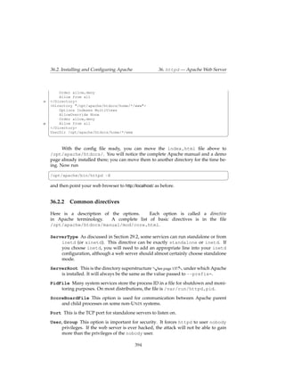 36.2. Installing and Conﬁguring Apache                36. httpd — Apache Web Server



         Order allow,deny
         Allow from all
35   </Directory>
     <Directory "/opt/apache/htdocs/home/*/www">
         Options Indexes MultiViews
         AllowOverride None
         Order allow,deny
40       Allow from all
     </Directory>
     UserDir /opt/apache/htdocs/home/*/www
     ¦                                                                                       ¥

           With the conﬁg ﬁle ready, you can move the index.html ﬁle above to
     /opt/apache/htdocs/. You will notice the complete Apache manual and a demo
     page already installed there; you can move them to another directory for the time be-
     ing. Now run
     §                                                                                     ¤
     /opt/apache/bin/httpd -X
     ¦                                                                                       ¥
     and then point your web browser to http://localhost/ as before.


     36.2.2    Common directives

     Here is a description of the options.    Each option is called a directive
     in Apache terminology.   A complete list of basic directives is in the ﬁle
     /opt/apache/htdocs/manual/mod/core.html.

     ServerType As discussed in Section 29.2, some services can run standalone or from
         inetd (or xinetd). This directive can be exactly standalone or inetd. If
         you choose inetd, you will need to add an appropriate line into your inetd
         conﬁguration, although a web server should almost certainly choose standalone
         mode.
     ServerRoot This is the directory superstructure &See page 137.- under which Apache
         is installed. It will always be the same as the value passed to --prefix=.
     PidFile Many system services store the process ID in a ﬁle for shutdown and moni-
         toring purposes. On most distributions, the ﬁle is /var/run/httpd.pid.
     ScoreBoardFile This option is used for communication between Apache parent
         and child processes on some non-U NIX systems.
     Port This is the TCP port for standalone servers to listen on.
     User, Group This option is important for security. It forces httpd to user nobody
         privileges. If the web server is ever hacked, the attack will not be able to gain
         more than the privileges of the nobody user.

                                               394
 