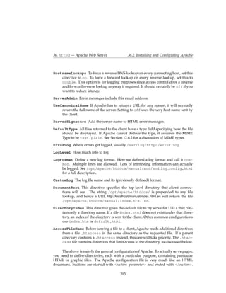 36. httpd — Apache Web Server                   36.2. Installing and Conﬁguring Apache



HostnameLookups To force a reverse DNS lookup on every connecting host, set this
    directive to on. To force a forward lookup on every reverse lookup, set this to
    double. This option is for logging purposes since access control does a reverse
    and forward reverse lookup anyway if required. It should certainly be off if you
    want to reduce latency.
ServerAdmin Error messages include this email address.
UseCanonicalName If Apache has to return a URL for any reason, it will normally
    return the full name of the server. Setting to off uses the very host name sent by
    the client.
ServerSignature Add the server name to HTML error messages.
DefaultType All ﬁles returned to the client have a type ﬁeld specifying how the ﬁle
    should be displayed. If Apache cannot deduce the type, it assumes the MIME
    Type to be text/plain. See Section 12.6.2 for a discussion of MIME types.
ErrorLog Where errors get logged, usually /var/log/httpd/error log
LogLevel How much info to log.
LogFormat Deﬁne a new log format. Here we deﬁned a log format and call it com-
    mon. Multiple lines are allowed. Lots of interesting information can actually
    be logged: See /opt/apache/htdocs/manual/mod/mod log config.html
    for a full description.
CustomLog The log ﬁle name and its (previously deﬁned) format.
DocumentRoot This directive speciﬁes the top-level directory that client connec-
    tions will see. The string /opt/apache/htdocs/ is prepended to any ﬁle
    lookup, and hence a URL http://localhost/manual/index.html.en will return the ﬁle
    /opt/apache/htdocs/manual/index.html.en.
DirectoryIndex This directive gives the default ﬁle to try serve for URLs that con-
    tain only a directory name. If a ﬁle index.html does not exist under that direc-
    tory, an index of the directory is sent to the client. Other common conﬁgurations
    use index.htm or default.html.
AccessFileName Before serving a ﬁle to a client, Apache reads additional directives
    from a ﬁle .htaccess in the same directory as the requested ﬁle. If a parent
    directory contains a .htaccess instead, this one will take priority. The .htac-
    cess ﬁle contains directives that limit access to the directory, as discussed below.

     The above is merely the general conﬁguration of Apache. To actually serve pages,
you need to deﬁne directories, each with a particular purpose, containing particular
HTML or graphic ﬁles. The Apache conﬁguration ﬁle is very much like an HTML
document. Sections are started with <section parameter> and ended with </section>.

                                          395
 