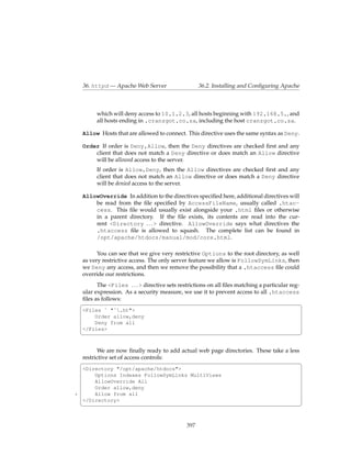 36. httpd — Apache Web Server                    36.2. Installing and Conﬁguring Apache



          which will deny access to 10.1.2.3, all hosts beginning with 192.168.5., and
          all hosts ending in .cranzgot.co.za, including the host cranzgot.co.za.

    Allow Hosts that are allowed to connect. This directive uses the same syntax as Deny.

    Order If order is Deny,Allow, then the Deny directives are checked ﬁrst and any
        client that does not match a Deny directive or does match an Allow directive
        will be allowed access to the server.
          If order is Allow,Deny, then the Allow directives are checked ﬁrst and any
          client that does not match an Allow directive or does match a Deny directive
          will be denied access to the server.

    AllowOverride In addition to the directives speciﬁed here, additional directives will
        be read from the ﬁle speciﬁed by AccessFileName, usually called .htac-
        cess. This ﬁle would usually exist alongside your .html ﬁles or otherwise
        in a parent directory. If the ﬁle exists, its contents are read into the cur-
        rent <Directory . . . > directive. AllowOverride says what directives the
        .htaccess ﬁle is allowed to squash. The complete list can be found in
        /opt/apache/htdocs/manual/mod/core.html.

          You can see that we give very restrictive Options to the root directory, as well
    as very restrictive access. The only server feature we allow is FollowSymLinks, then
    we Deny any access, and then we remove the possibility that a .htaccess ﬁle could
    override our restrictions.
          The <Files . . . > directive sets restrictions on all ﬁles matching a particular reg-
    ular expression. As a security measure, we use it to prevent access to all .htaccess
    ﬁles as follows:
    §                                                                                           ¤
    <Files ˜ "ˆ.ht">
        Order allow,deny
        Deny from all
    </Files>
    ¦                                                                                          ¥


          We are now ﬁnally ready to add actual web page directories. These take a less
    restrictive set of access controls:
    §                                                                                   ¤
    <Directory "/opt/apache/htdocs">
        Options Indexes FollowSymLinks MultiViews
        AllowOverride All
        Order allow,deny
5       Allow from all
    </Directory>
    ¦                                                                                          ¥


                                               397
 