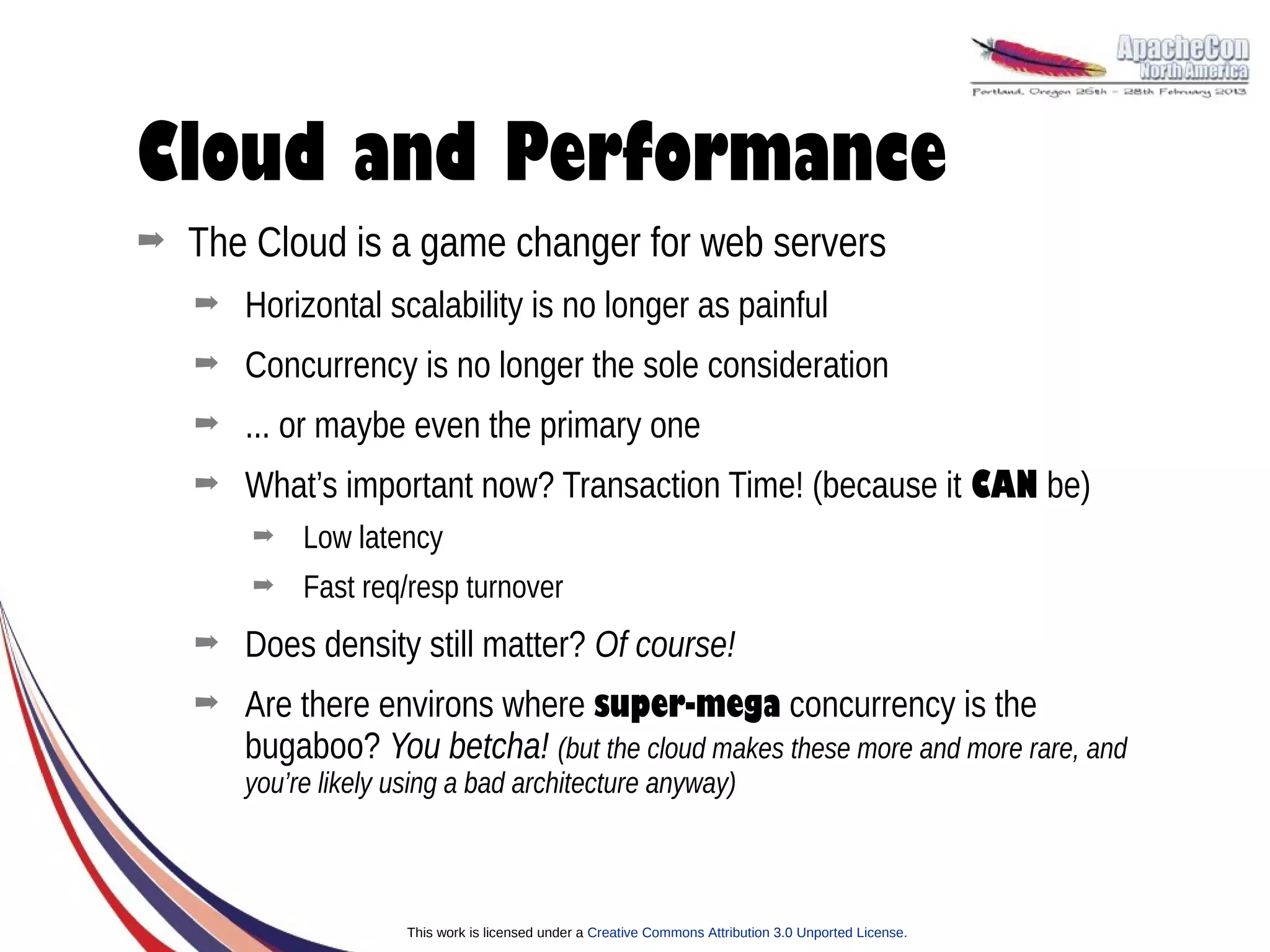 Cloud and Performance
➡   The Cloud is a game changer for web servers
    ➡   Horizontal scalability is no longer as painful
    ➡   Concurrency is no longer the sole consideration
    ➡   ... or maybe even the primary one
    ➡   What’s important now? Transaction Time! (because it CAN be)
        ➡    Low latency
        ➡    Fast req/resp turnover
    ➡   Does density still matter? Of course!
    ➡   Are there environs where super-mega concurrency is the
        bugaboo? You betcha! (but the cloud makes these more and more rare, and
        you’re likely using a bad architecture anyway)



                       This work is licensed under a Creative Commons Attribution 3.0 Unported License.
 