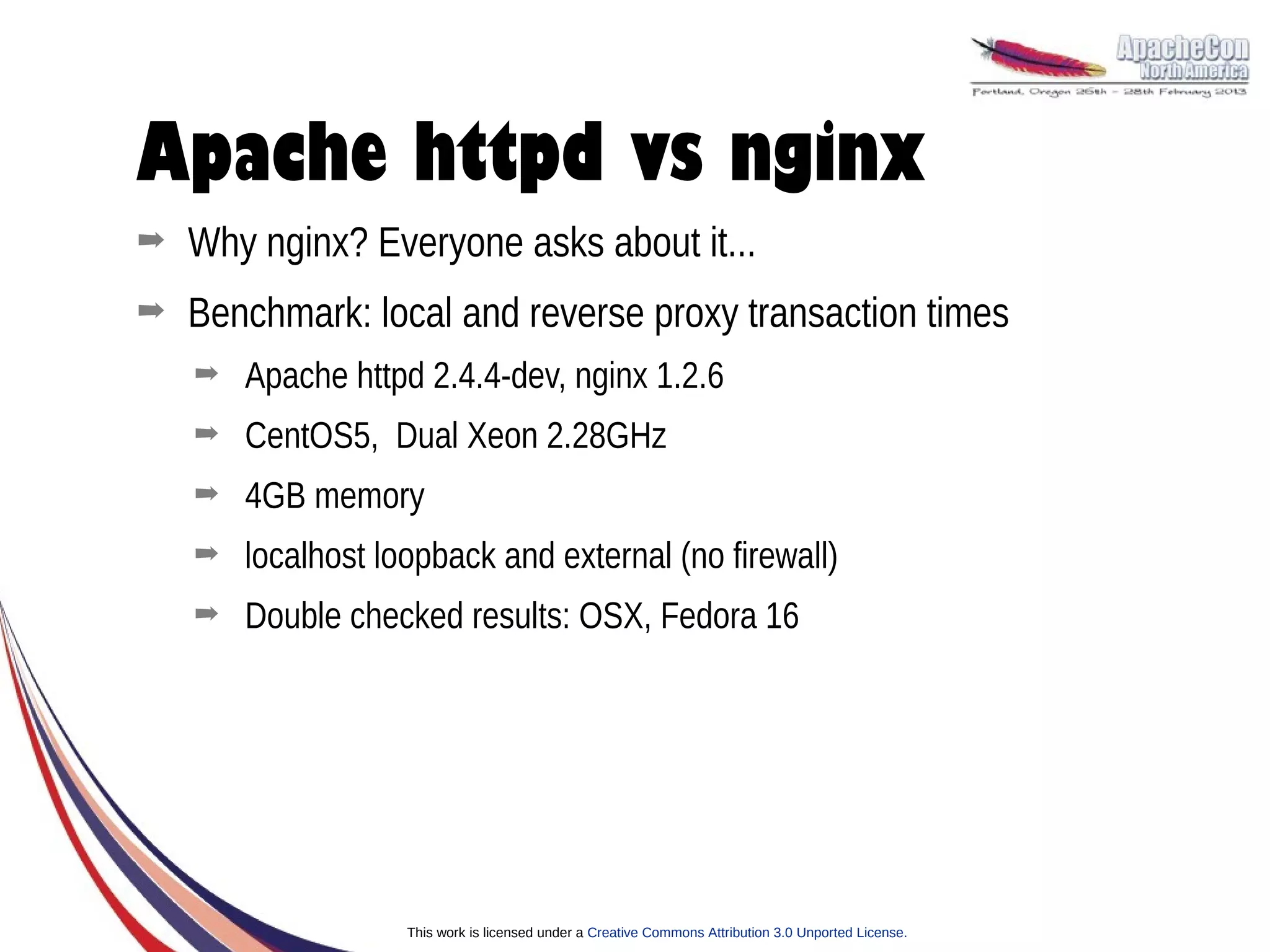 Apache httpd vs nginx
➡   Why nginx? Everyone asks about it...
➡   Benchmark: local and reverse proxy transaction times
    ➡   Apache httpd 2.4.4-dev, nginx 1.2.6
    ➡   CentOS5, Dual Xeon 2.28GHz
    ➡   4GB memory
    ➡   localhost loopback and external (no firewall)
    ➡   Double checked results: OSX, Fedora 16




                    This work is licensed under a Creative Commons Attribution 3.0 Unported License.
 