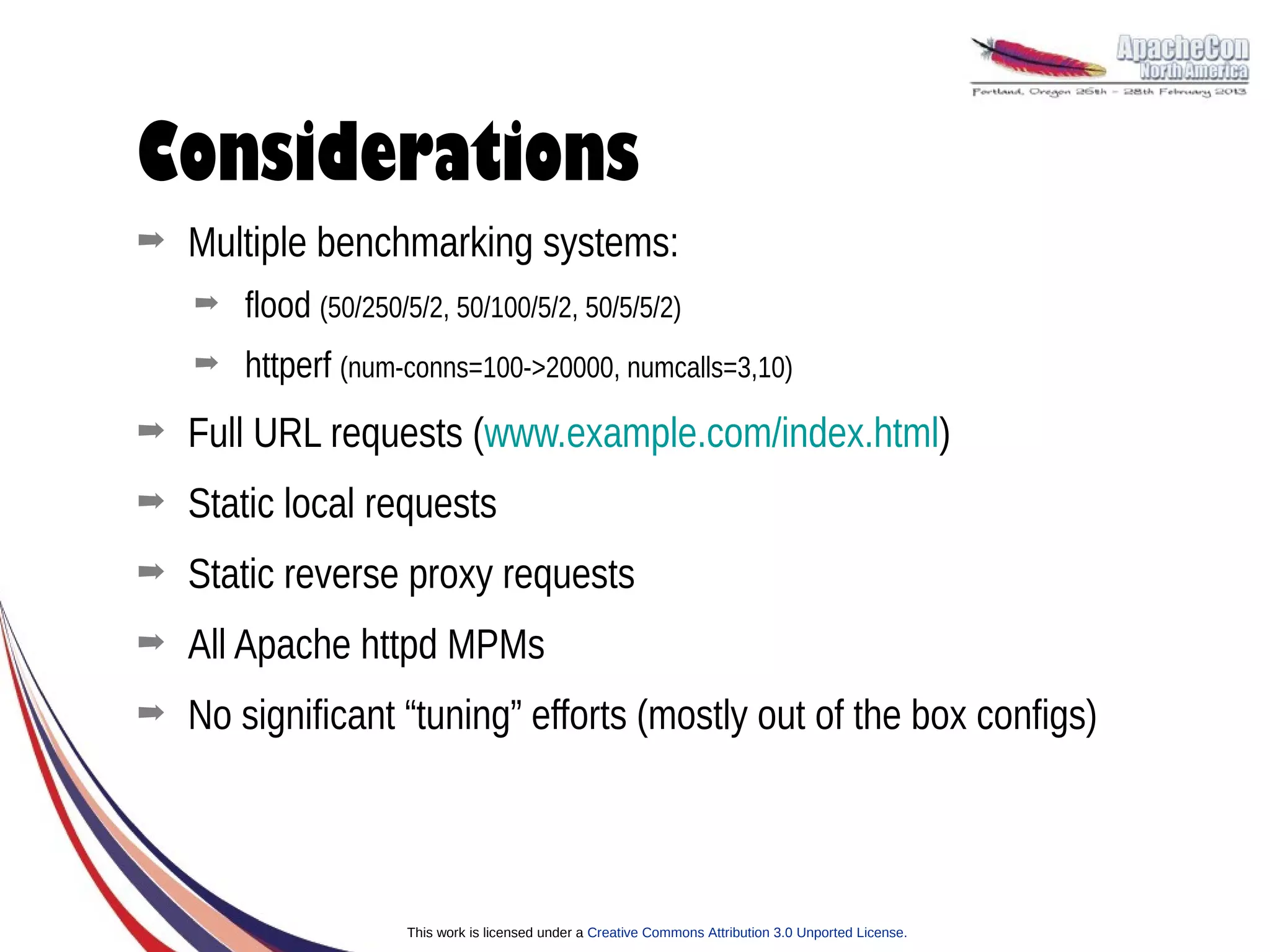 Considerations
➡   Multiple benchmarking systems:
    ➡   flood (50/250/5/2, 50/100/5/2, 50/5/5/2)
    ➡   httperf (num-conns=100->20000, numcalls=3,10)
➡   Full URL requests (www.example.com/index.html)
➡   Static local requests
➡   Static reverse proxy requests
➡   All Apache httpd MPMs
➡   No significant “tuning” efforts (mostly out of the box configs)



                      This work is licensed under a Creative Commons Attribution 3.0 Unported License.
 