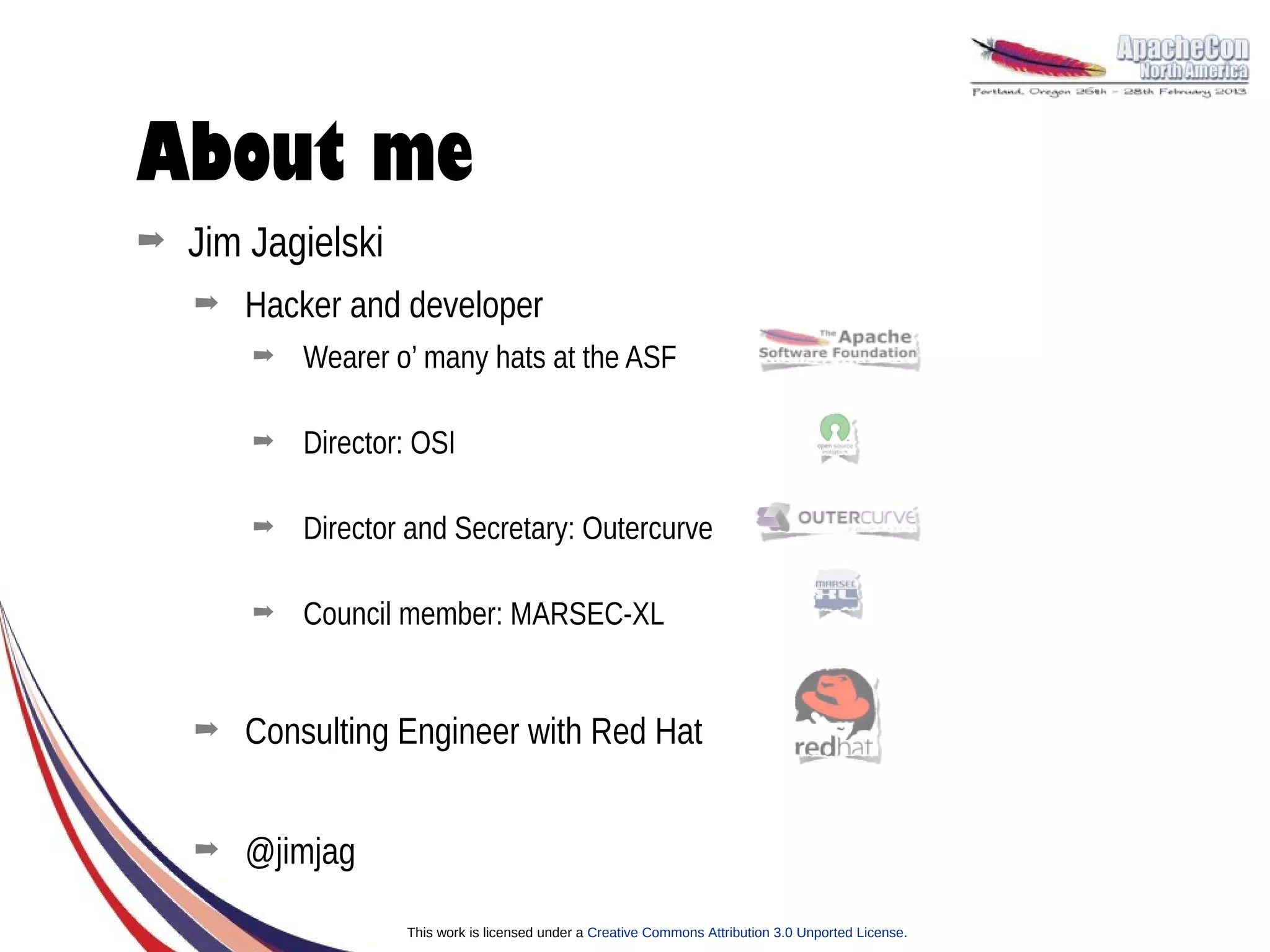 About me
➡   Jim Jagielski
    ➡   Hacker and developer
        ➡   Wearer o’ many hats at the ASF

        ➡   Director: OSI

        ➡   Director and Secretary: Outercurve

        ➡   Council member: MARSEC-XL


    ➡   Consulting Engineer with Red Hat


    ➡   @jimjag
                    This work is licensed under a Creative Commons Attribution 3.0 Unported License.
 
