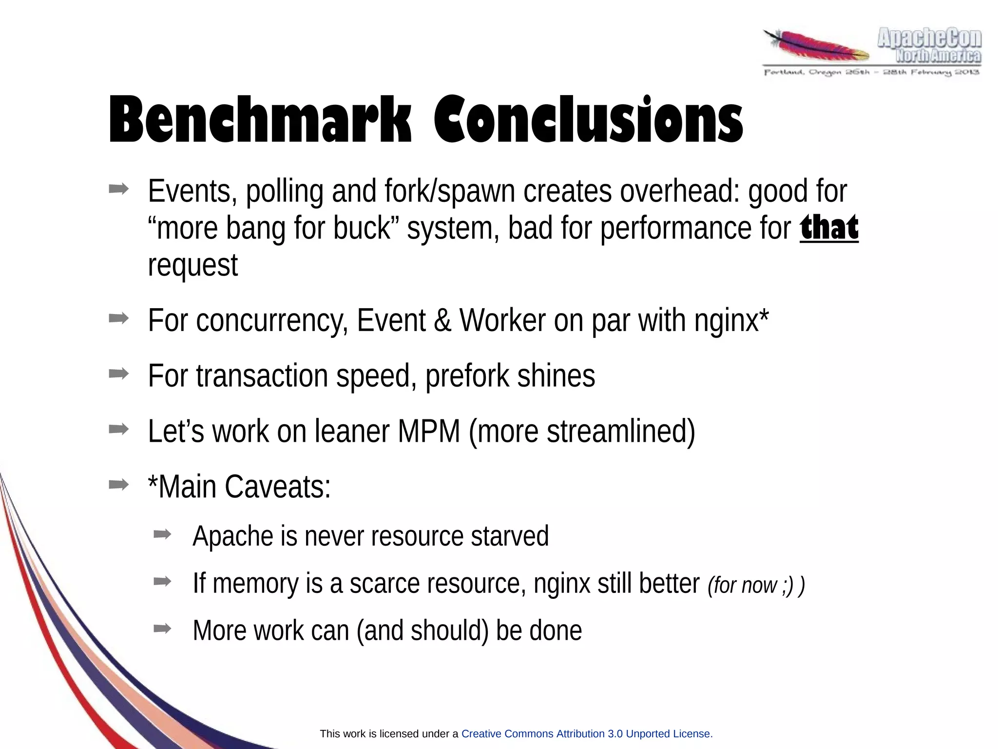 Benchmark Conclusions
➡   Events, polling and fork/spawn creates overhead: good for
    “more bang for buck” system, bad for performance for that
    request
➡   For concurrency, Event & Worker on par with nginx*
➡   For transaction speed, prefork shines
➡   Let’s work on leaner MPM (more streamlined)
➡   *Main Caveats:
    ➡   Apache is never resource starved
    ➡   If memory is a scarce resource, nginx still better (for now ;) )
    ➡   More work can (and should) be done


                     This work is licensed under a Creative Commons Attribution 3.0 Unported License.
 