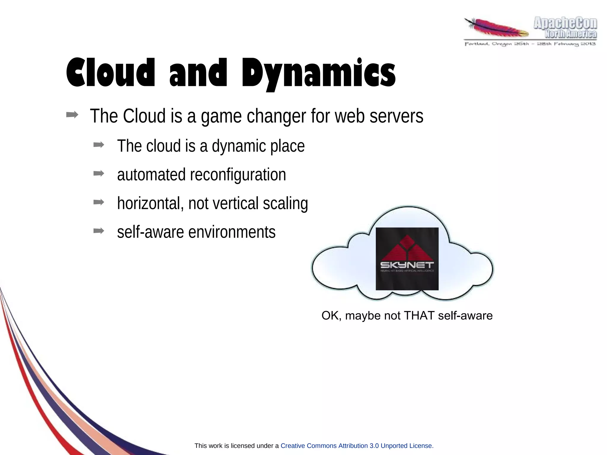 Cloud and Dynamics
➡   The Cloud is a game changer for web servers
    ➡   The cloud is a dynamic place
    ➡   automated reconfiguration
    ➡   horizontal, not vertical scaling
    ➡   self-aware environments



                                                              OK, maybe not THAT self-aware




                    This work is licensed under a Creative Commons Attribution 3.0 Unported License.
 