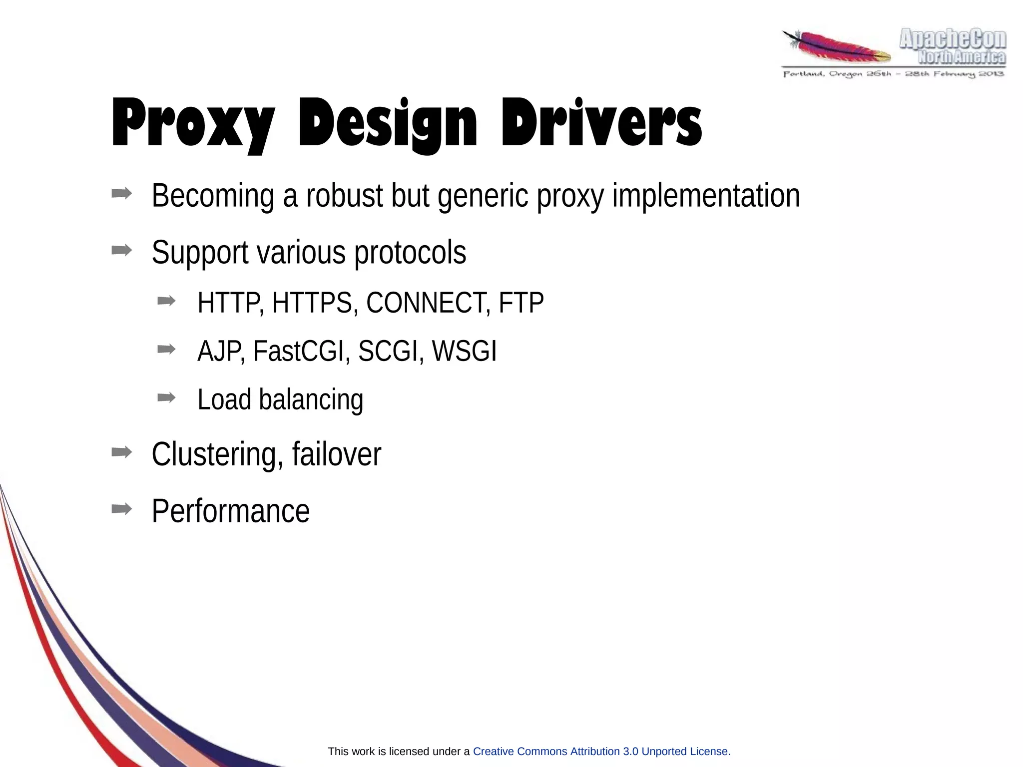 Proxy Design Drivers
➡   Becoming a robust but generic proxy implementation
➡   Support various protocols
    ➡   HTTP, HTTPS, CONNECT, FTP
    ➡   AJP, FastCGI, SCGI, WSGI
    ➡   Load balancing
➡   Clustering, failover
➡   Performance




                   This work is licensed under a Creative Commons Attribution 3.0 Unported License.
 