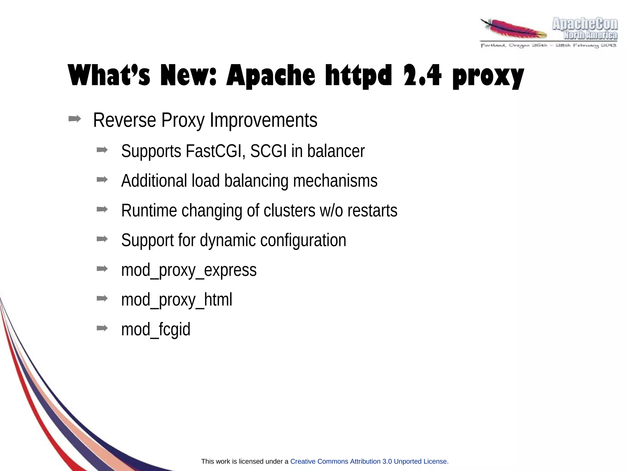 What’s New: Apache httpd 2.4 proxy
➡   Reverse Proxy Improvements
    ➡   Supports FastCGI, SCGI in balancer
    ➡   Additional load balancing mechanisms
    ➡   Runtime changing of clusters w/o restarts
    ➡   Support for dynamic configuration
    ➡   mod_proxy_express
    ➡   mod_proxy_html
    ➡   mod_fcgid




                    This work is licensed under a Creative Commons Attribution 3.0 Unported License.
 