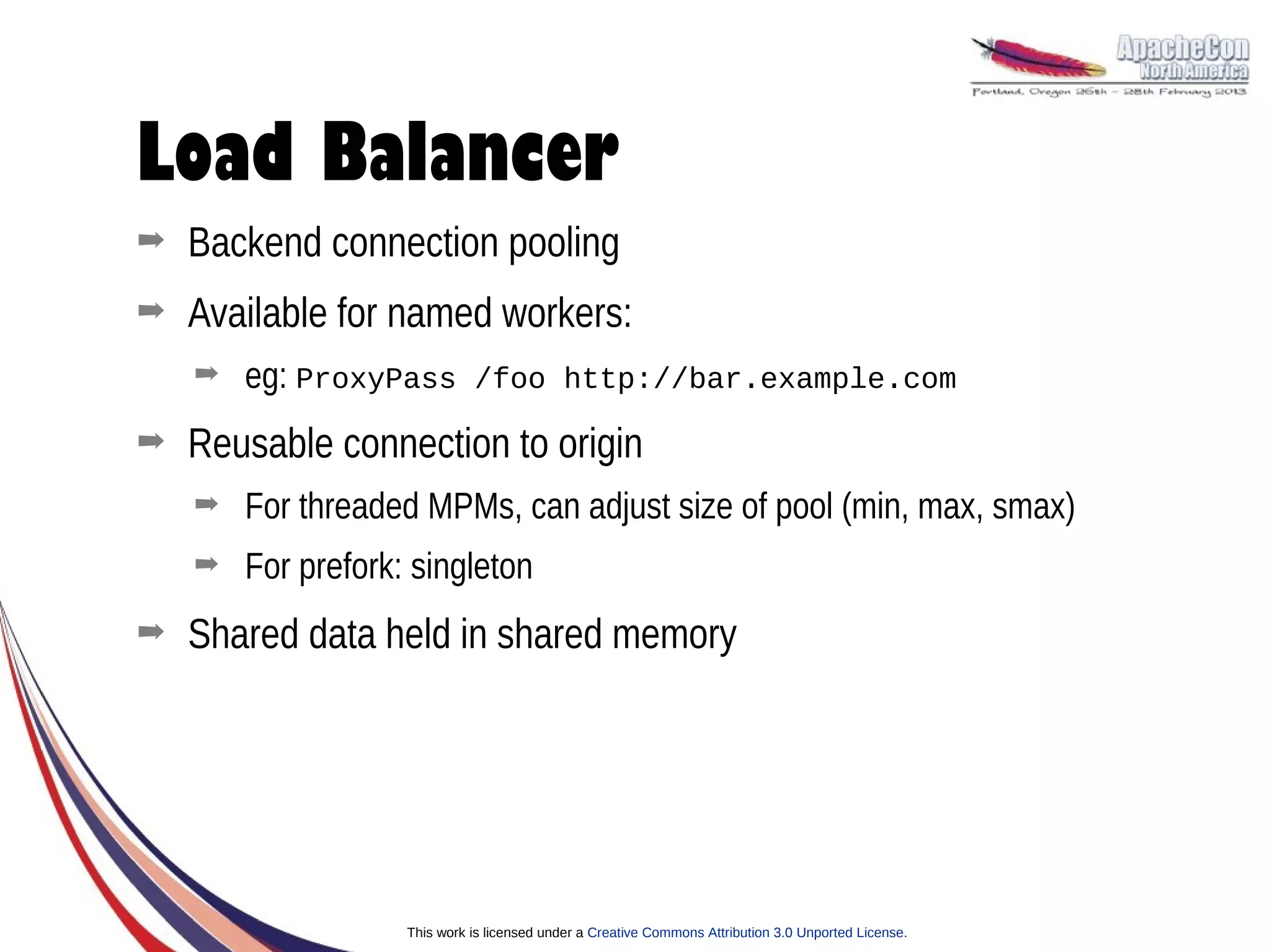 Load Balancer
➡   Backend connection pooling
➡   Available for named workers:
    ➡   eg: ProxyPass /foo http://bar.example.com
➡   Reusable connection to origin
    ➡   For threaded MPMs, can adjust size of pool (min, max, smax)
    ➡   For prefork: singleton
➡   Shared data held in shared memory




                    This work is licensed under a Creative Commons Attribution 3.0 Unported License.
 
