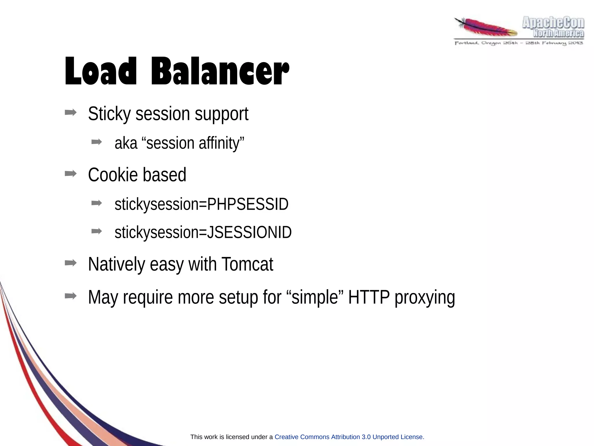 Load Balancer
➡   Sticky session support
    ➡   aka “session affinity”
➡   Cookie based
    ➡   stickysession=PHPSESSID
    ➡   stickysession=JSESSIONID
➡   Natively easy with Tomcat
➡   May require more setup for “simple” HTTP proxying




                    This work is licensed under a Creative Commons Attribution 3.0 Unported License.
 