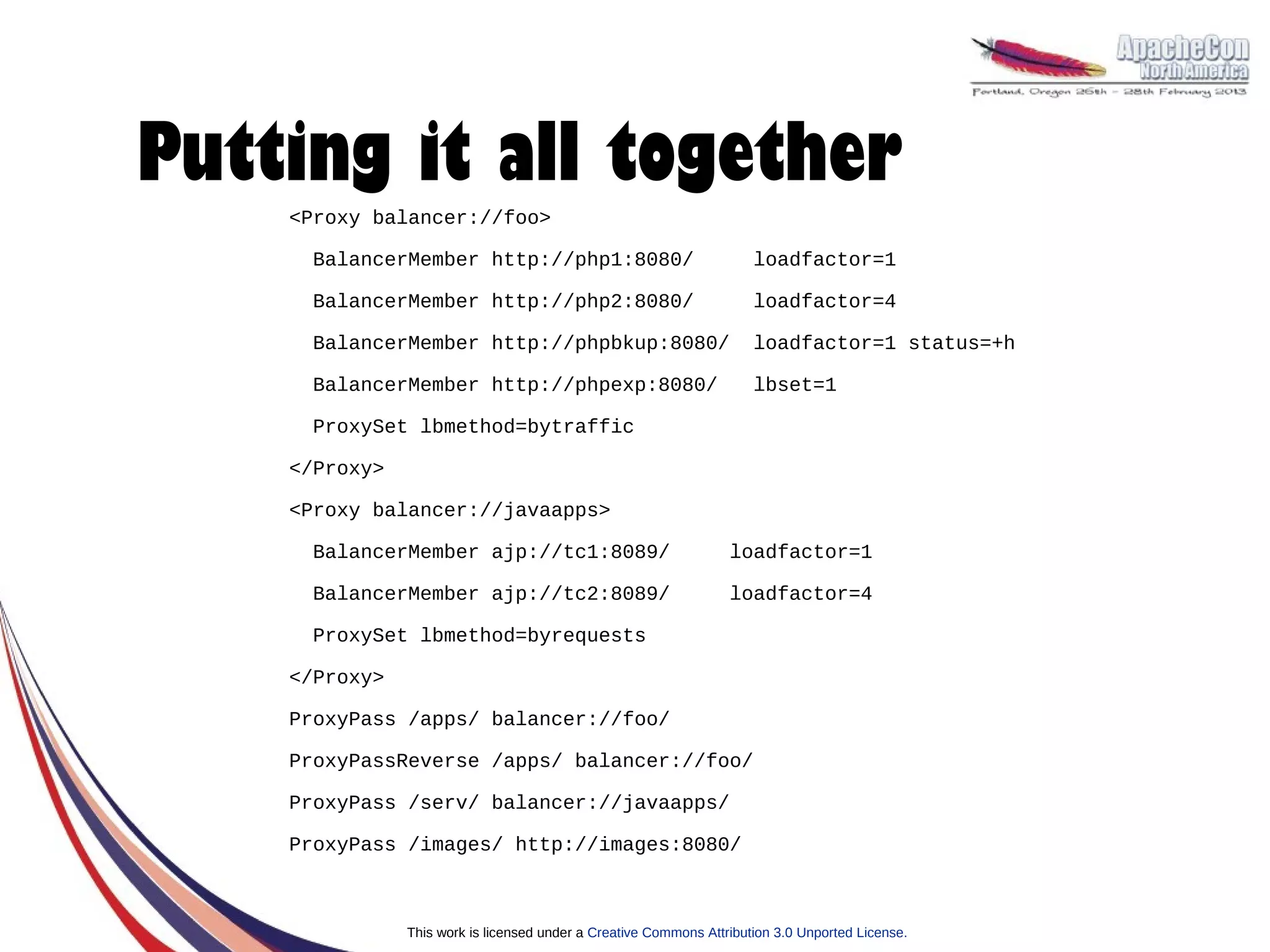 Putting it all together
    <Proxy balancer://foo>

     BalancerMember http://php1:8080/                                 loadfactor=1

     BalancerMember http://php2:8080/                                 loadfactor=4

     BalancerMember http://phpbkup:8080/                              loadfactor=1 status=+h

     BalancerMember http://phpexp:8080/                               lbset=1

     ProxySet lbmethod=bytraffic

    </Proxy>

    <Proxy balancer://javaapps>

     BalancerMember ajp://tc1:8089/                               loadfactor=1

     BalancerMember ajp://tc2:8089/                               loadfactor=4

     ProxySet lbmethod=byrequests

    </Proxy>

    ProxyPass /apps/ balancer://foo/

    ProxyPassReverse /apps/ balancer://foo/

    ProxyPass /serv/ balancer://javaapps/

    ProxyPass /images/ http://images:8080/



               This work is licensed under a Creative Commons Attribution 3.0 Unported License.
 