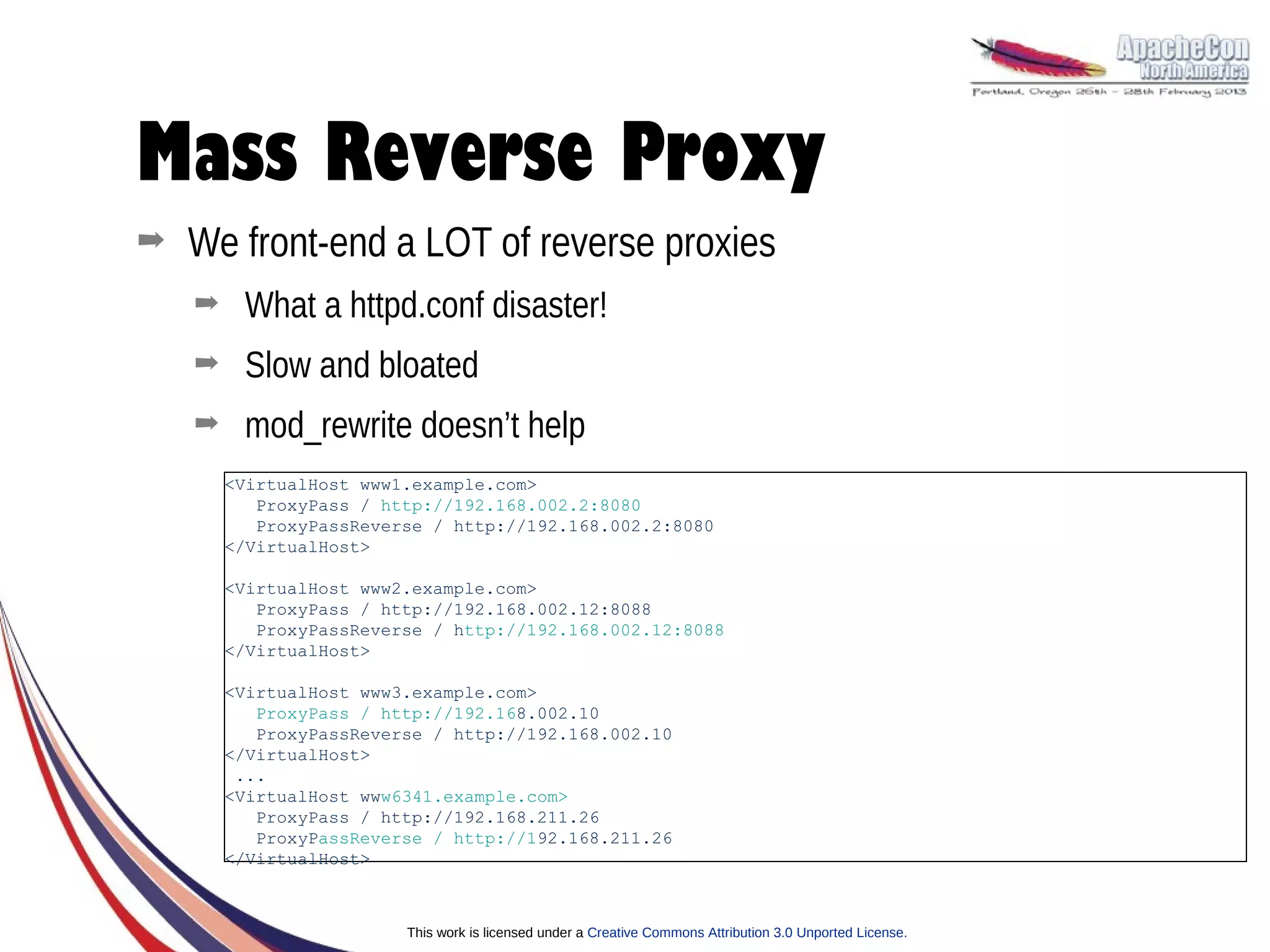 Mass Reverse Proxy
➡   We front-end a LOT of reverse proxies
    ➡    What a httpd.conf disaster!
    ➡    Slow and bloated
    ➡    mod_rewrite doesn’t help
        <VirtualHost www1.example.com>
           ProxyPass / http://192.168.002.2:8080
           ProxyPassReverse / http://192.168.002.2:8080
        </VirtualHost>

        <VirtualHost www2.example.com>
           ProxyPass / http://192.168.002.12:8088
           ProxyPassReverse / http://192.168.002.12:8088
        </VirtualHost>

        <VirtualHost www3.example.com>
           ProxyPass / http://192.168.002.10
           ProxyPassReverse / http://192.168.002.10
        </VirtualHost>
         ...
        <VirtualHost www6341.example.com>
           ProxyPass / http://192.168.211.26
           ProxyPassReverse / http://192.168.211.26
        </VirtualHost>



                         This work is licensed under a Creative Commons Attribution 3.0 Unported License.
 