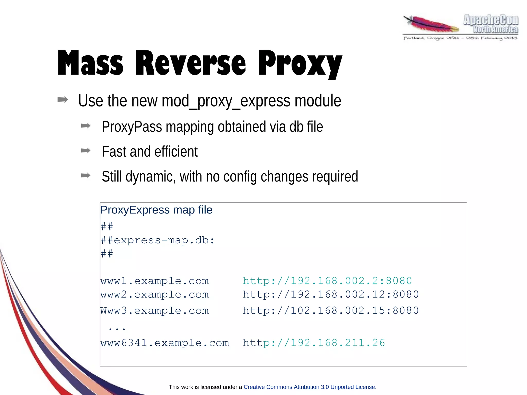 Mass Reverse Proxy
➡   Use the new mod_proxy_express module
    ➡   ProxyPass mapping obtained via db file
    ➡   Fast and efficient
    ➡   Still dynamic, with no config changes required

        ProxyExpress map file
        ##
        ##express-map.db:
        ##

        www1.example.com                        http://192.168.002.2:8080
        www2.example.com                        http://192.168.002.12:8080
        Www3.example.com                        http://102.168.002.15:8080
         ...
        www6341.example.com                     http://192.168.211.26


                    This work is licensed under a Creative Commons Attribution 3.0 Unported License.
 