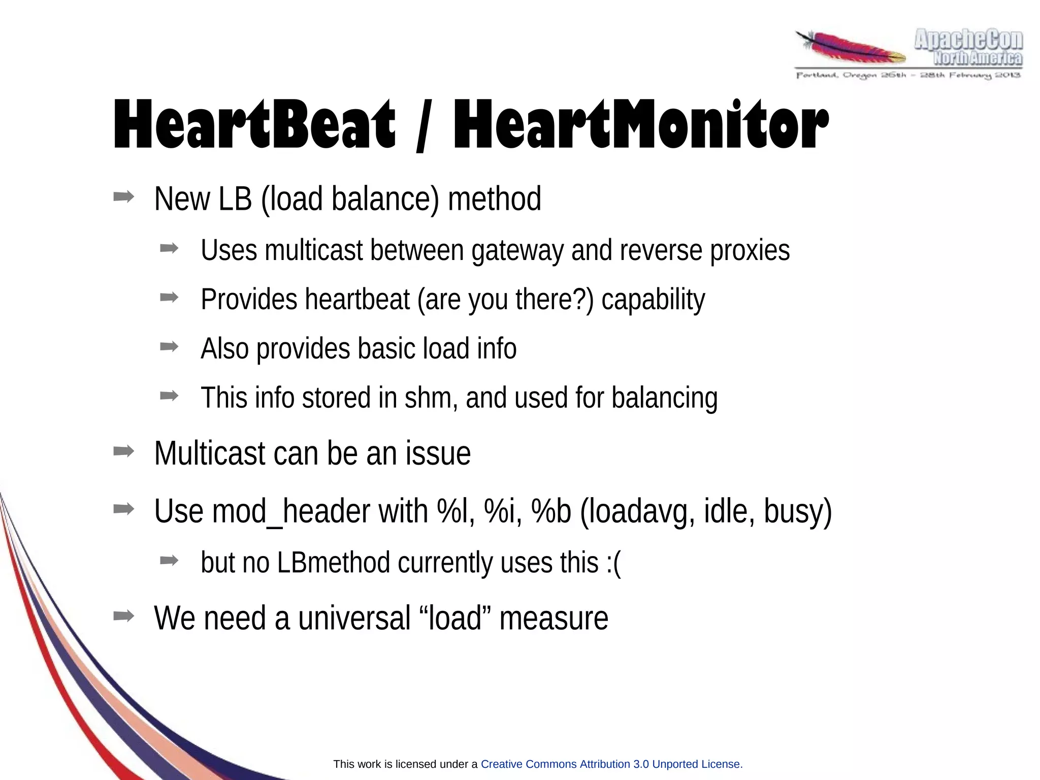 HeartBeat / HeartMonitor
➡   New LB (load balance) method
    ➡   Uses multicast between gateway and reverse proxies
    ➡   Provides heartbeat (are you there?) capability
    ➡   Also provides basic load info
    ➡   This info stored in shm, and used for balancing
➡   Multicast can be an issue
➡   Use mod_header with %l, %i, %b (loadavg, idle, busy)
    ➡   but no LBmethod currently uses this :(
➡   We need a universal “load” measure



                    This work is licensed under a Creative Commons Attribution 3.0 Unported License.
 