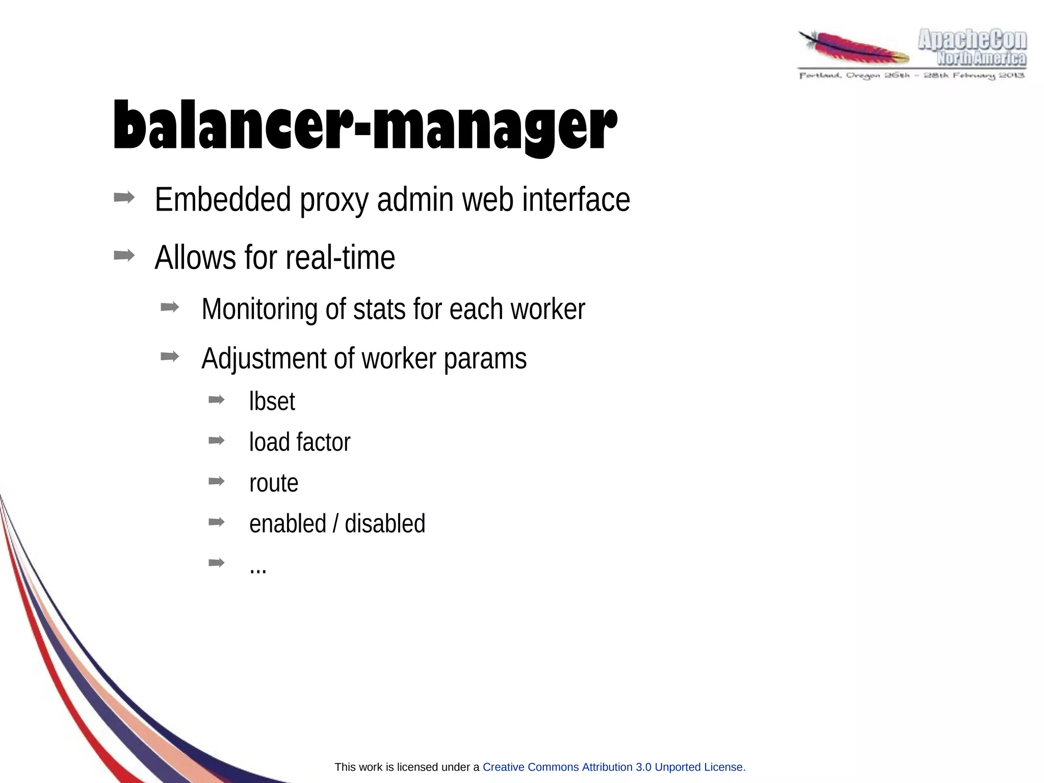 balancer-manager
➡   Embedded proxy admin web interface
➡   Allows for real-time
    ➡   Monitoring of stats for each worker
    ➡   Adjustment of worker params
        ➡   lbset
        ➡   load factor
        ➡   route
        ➡   enabled / disabled
        ➡   ...




                     This work is licensed under a Creative Commons Attribution 3.0 Unported License.
 