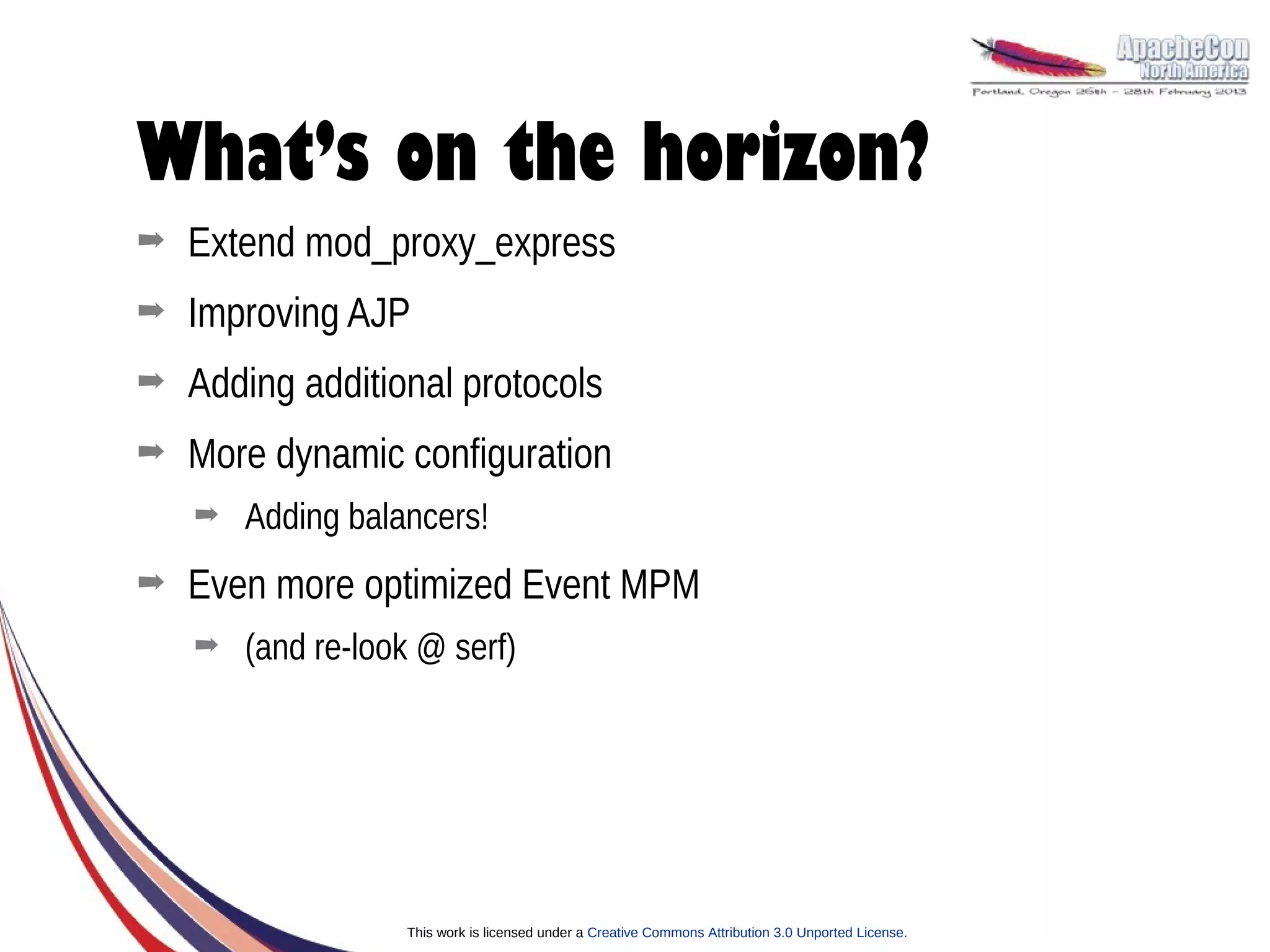 What’s on the horizon?
➡   Extend mod_proxy_express
➡   Improving AJP
➡   Adding additional protocols
➡   More dynamic configuration
    ➡   Adding balancers!
➡   Even more optimized Event MPM
    ➡   (and re-look @ serf)




                   This work is licensed under a Creative Commons Attribution 3.0 Unported License.
 