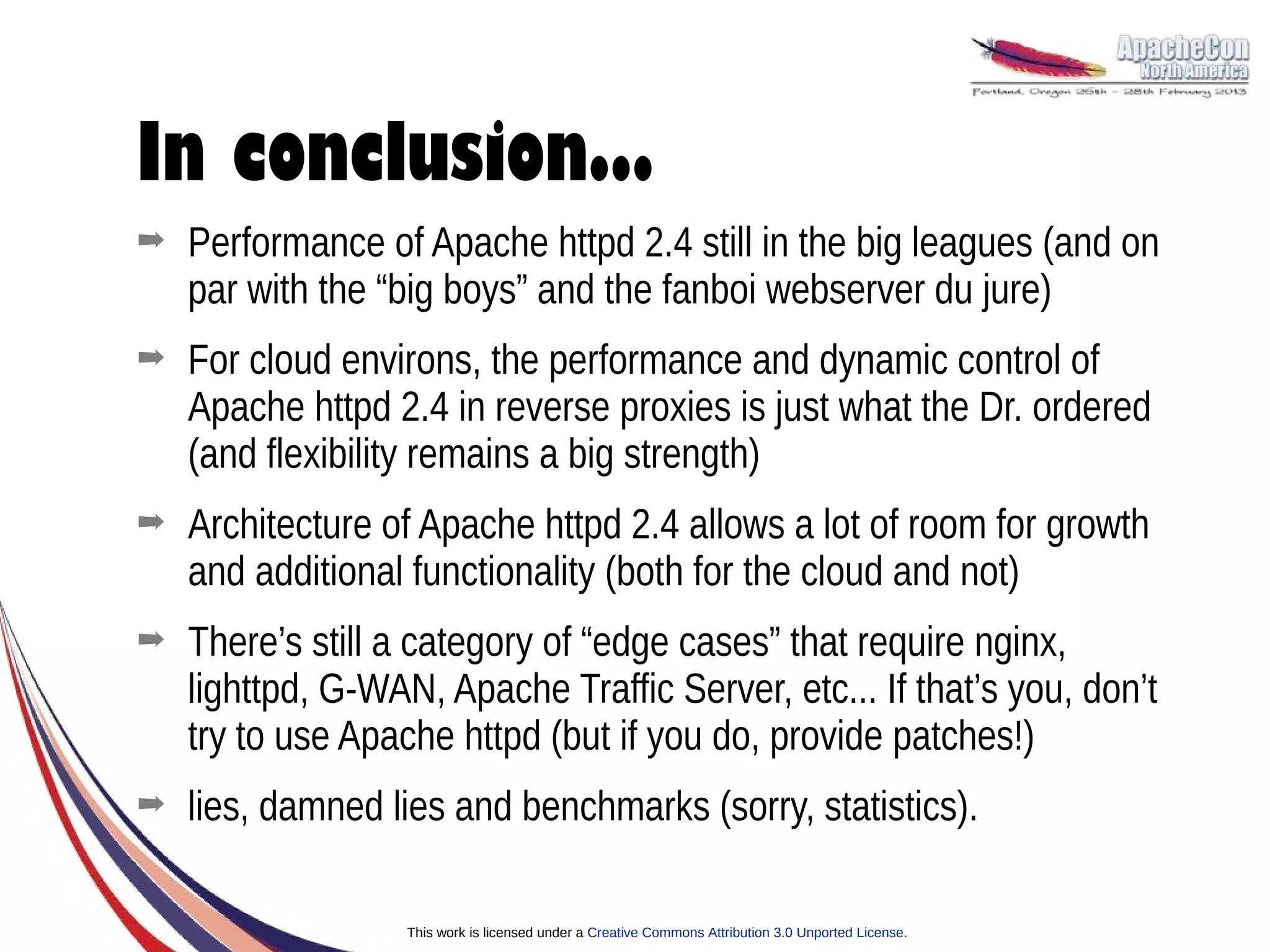 In conclusion...
➡   Performance of Apache httpd 2.4 still in the big leagues (and on
    par with the “big boys” and the fanboi webserver du jure)
➡   For cloud environs, the performance and dynamic control of
    Apache httpd 2.4 in reverse proxies is just what the Dr. ordered
    (and flexibility remains a big strength)
➡   Architecture of Apache httpd 2.4 allows a lot of room for growth
    and additional functionality (both for the cloud and not)
➡   There’s still a category of “edge cases” that require nginx,
    lighttpd, G-WAN, Apache Traffic Server, etc... If that’s you, don’t
    try to use Apache httpd (but if you do, provide patches!)
➡   lies, damned lies and benchmarks (sorry, statistics).

                   This work is licensed under a Creative Commons Attribution 3.0 Unported License.
 