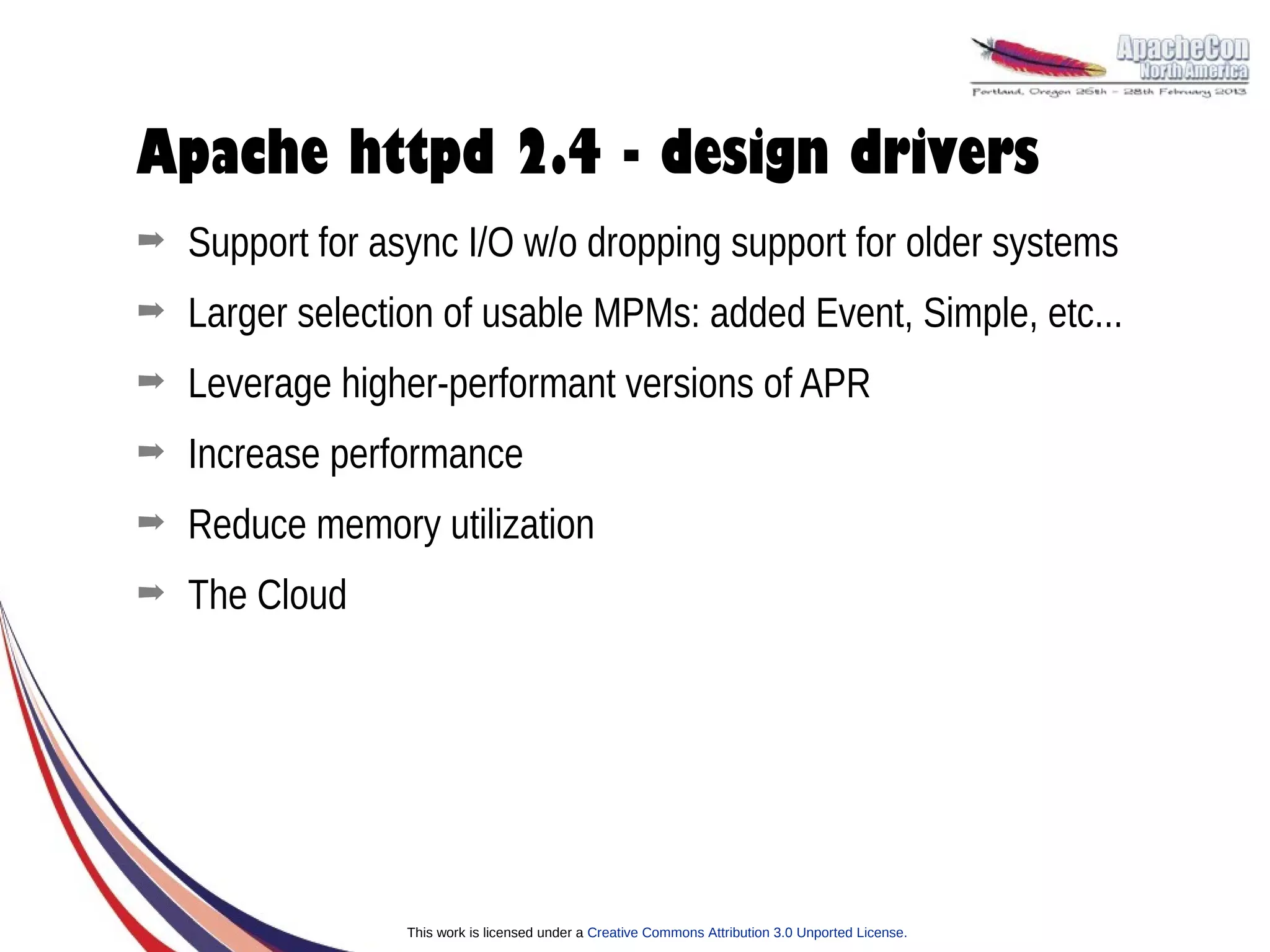 Apache httpd 2.4 - design drivers
➡   Support for async I/O w/o dropping support for older systems
➡   Larger selection of usable MPMs: added Event, Simple, etc...
➡   Leverage higher-performant versions of APR
➡   Increase performance
➡   Reduce memory utilization
➡   The Cloud




                  This work is licensed under a Creative Commons Attribution 3.0 Unported License.
 