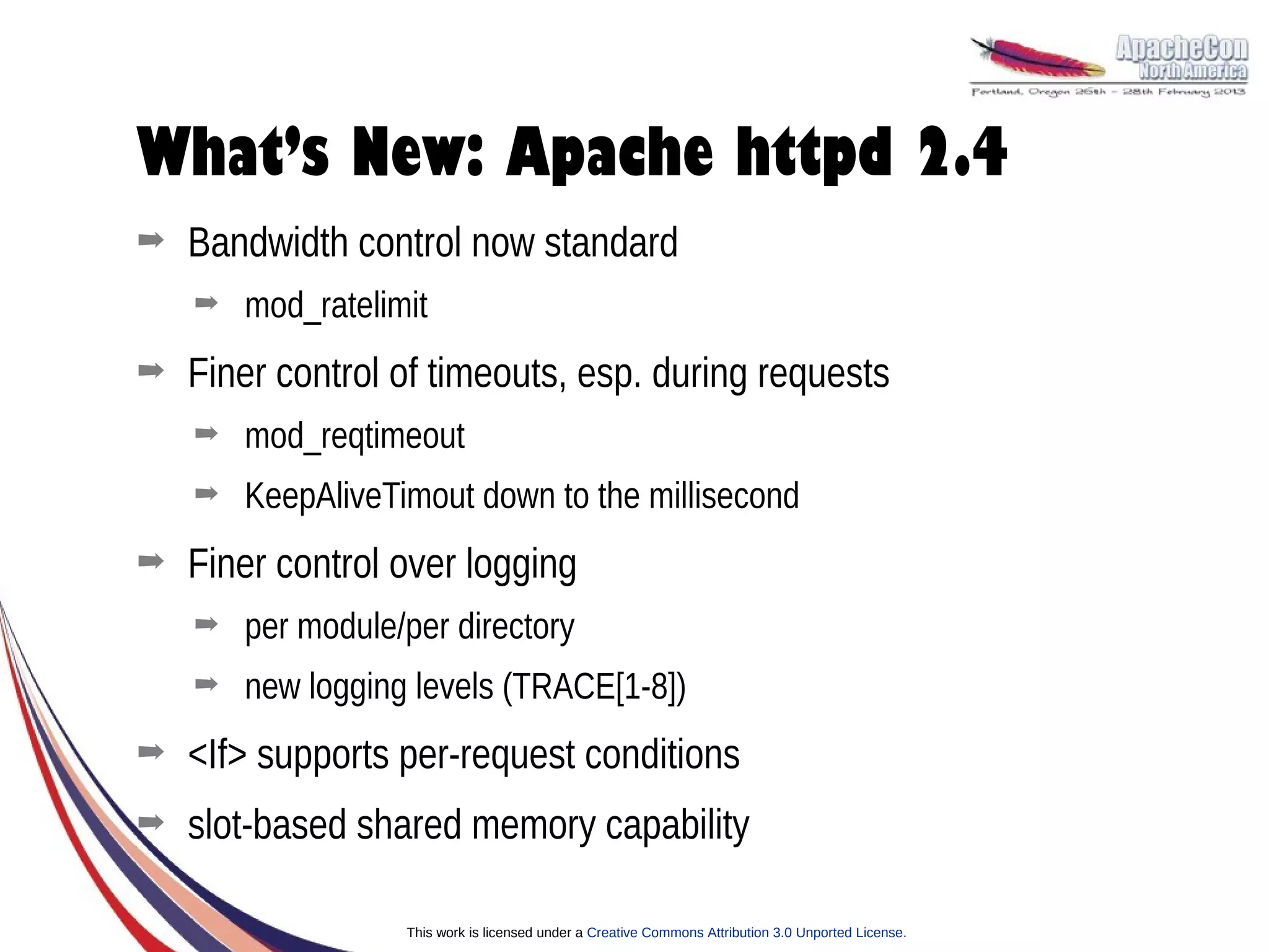 What’s New: Apache httpd 2.4
➡   Bandwidth control now standard
    ➡   mod_ratelimit
➡   Finer control of timeouts, esp. during requests
    ➡   mod_reqtimeout
    ➡   KeepAliveTimout down to the millisecond
➡   Finer control over logging
    ➡   per module/per directory
    ➡   new logging levels (TRACE[1-8])
➡   <If> supports per-request conditions
➡   slot-based shared memory capability

                   This work is licensed under a Creative Commons Attribution 3.0 Unported License.
 