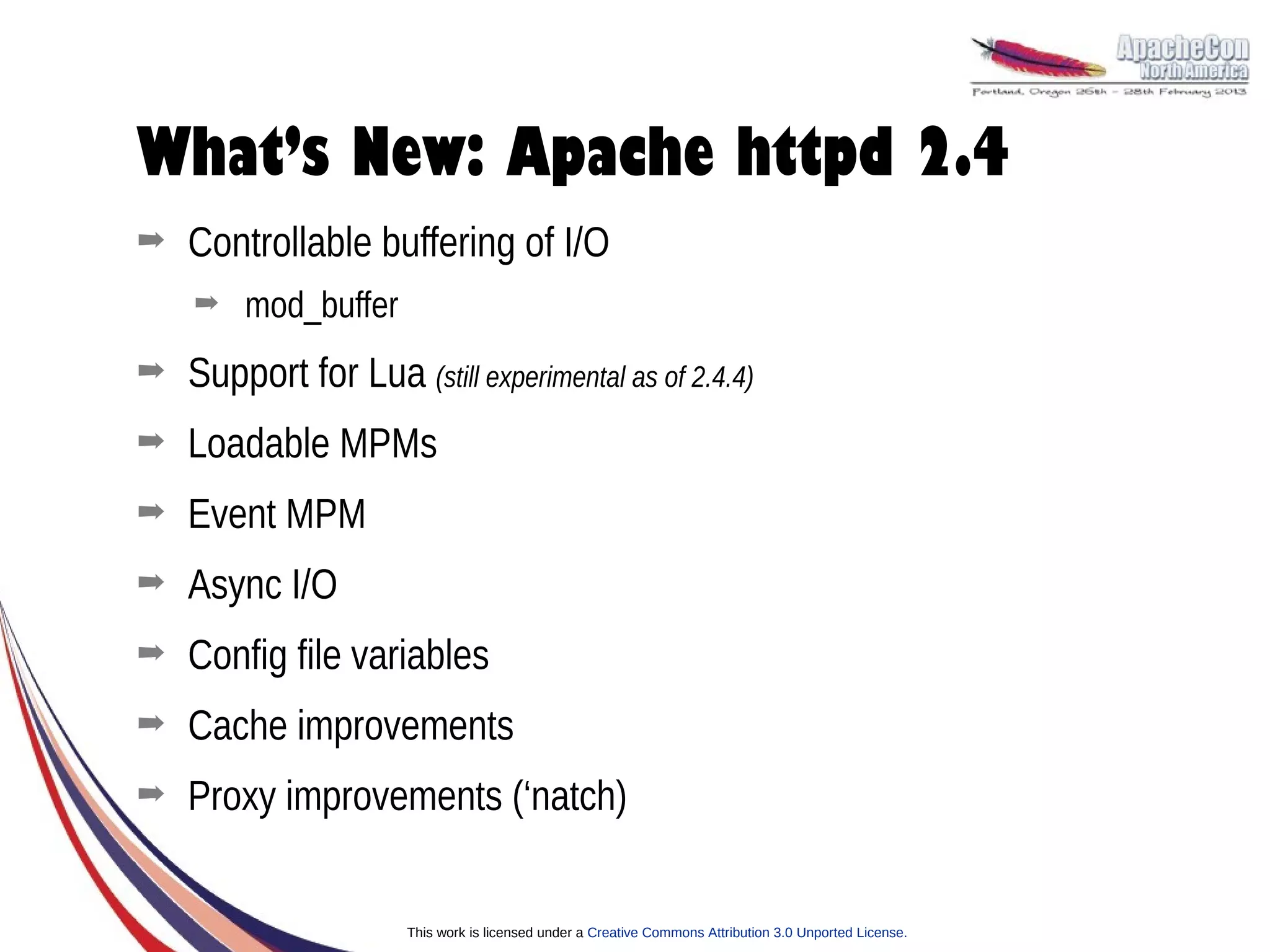 What’s New: Apache httpd 2.4
➡   Controllable buffering of I/O
    ➡   mod_buffer
➡   Support for Lua (still experimental as of 2.4.4)
➡   Loadable MPMs
➡   Event MPM
➡   Async I/O
➡   Config file variables
➡   Cache improvements
➡   Proxy improvements (‘natch)


                      This work is licensed under a Creative Commons Attribution 3.0 Unported License.
 