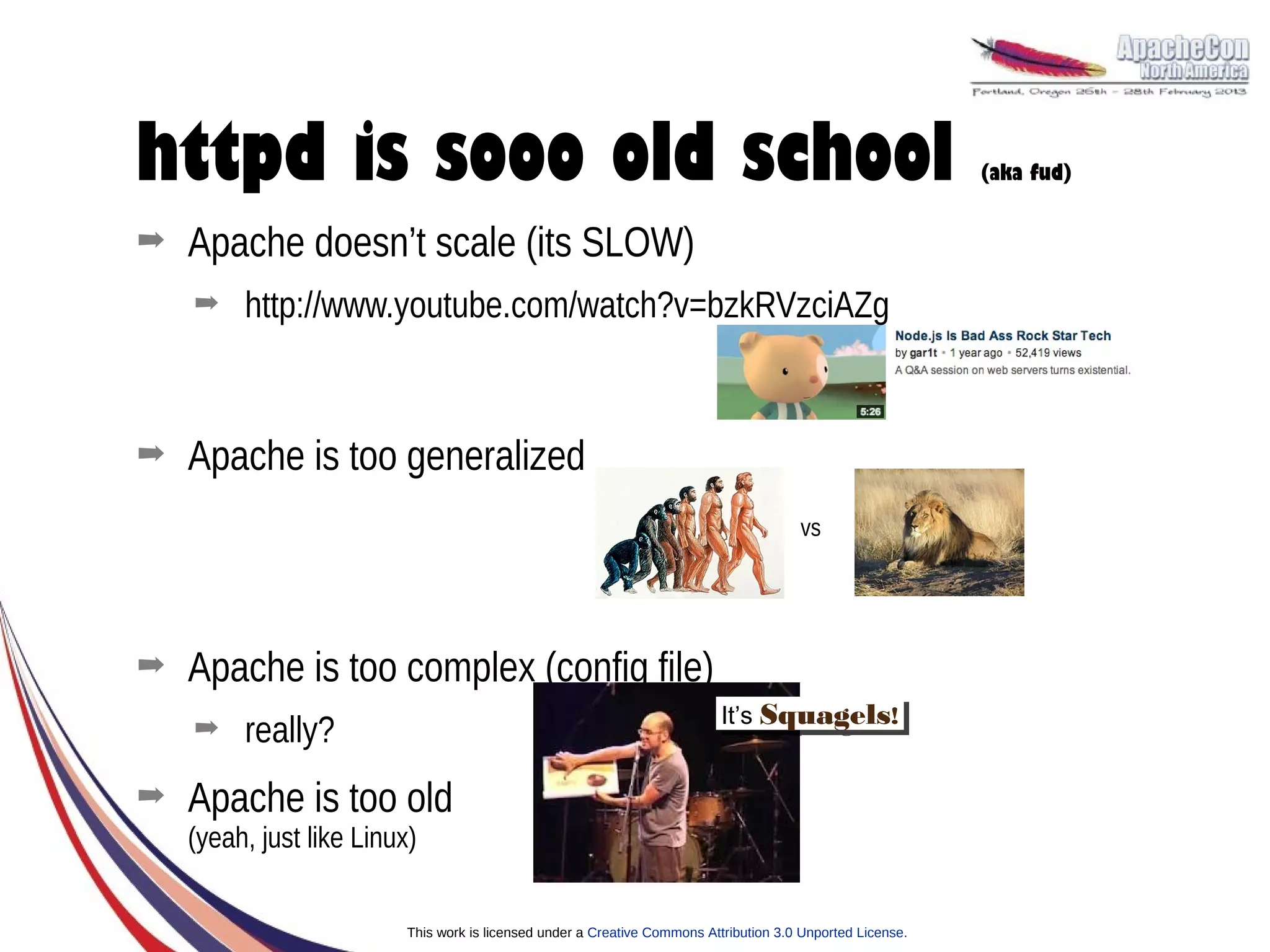 httpd is sooo old school                                                                                     (aka fud)


➡   Apache doesn’t scale (its SLOW)
    ➡    http://www.youtube.com/watch?v=bzkRVzciAZg


➡   Apache is too generalized
                                                                                        vs




➡   Apache is too complex (config file)
                                                                            It’s Squagels!!
                                                                             It’s Squagels
    ➡    really?
➡   Apache is too old
    (yeah, just like Linux)


                          This work is licensed under a Creative Commons Attribution 3.0 Unported License.
 