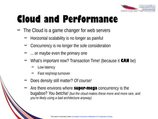 Cloud and Performance
➡   The Cloud is a game changer for web servers
    ➡   Horizontal scalability is no longer as painful
    ➡   Concurrency is no longer the sole consideration
    ➡   ... or maybe even the primary one
    ➡   What’s important now? Transaction Time! (because it CAN be)
        ➡    Low latency
        ➡    Fast req/resp turnover
    ➡   Does density still matter? Of course!
    ➡   Are there environs where super-mega concurrency is the
        bugaboo? You betcha! (but the cloud makes these more and more rare, and
        you’re likely using a bad architecture anyway)



                       This work is licensed under a Creative Commons Attribution 3.0 Unported License.
 