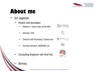 About me
➡   Jim Jagielski
    ➡   Hacker and developer
        ➡   Wearer o’ many hats at the ASF

        ➡   Director: OSI

        ➡   Director and Secretary: Outercurve

        ➡   Council member: MARSEC-XL


    ➡   Consulting Engineer with Red Hat


    ➡   @jimjag
                    This work is licensed under a Creative Commons Attribution 3.0 Unported License.
 