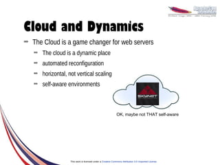 Cloud and Dynamics
➡   The Cloud is a game changer for web servers
    ➡   The cloud is a dynamic place
    ➡   automated reconfiguration
    ➡   horizontal, not vertical scaling
    ➡   self-aware environments



                                                              OK, maybe not THAT self-aware




                    This work is licensed under a Creative Commons Attribution 3.0 Unported License.
 