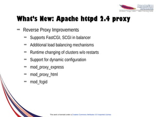 What’s New: Apache httpd 2.4 proxy
➡   Reverse Proxy Improvements
    ➡   Supports FastCGI, SCGI in balancer
    ➡   Additional load balancing mechanisms
    ➡   Runtime changing of clusters w/o restarts
    ➡   Support for dynamic configuration
    ➡   mod_proxy_express
    ➡   mod_proxy_html
    ➡   mod_fcgid




                    This work is licensed under a Creative Commons Attribution 3.0 Unported License.
 