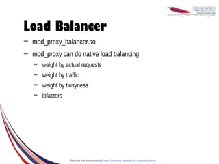 Load Balancer
➡   mod_proxy_balancer.so
➡   mod_proxy can do native load balancing
    ➡   weight by actual requests
    ➡   weight by traffic
    ➡   weight by busyness
    ➡   lbfactors




                     This work is licensed under a Creative Commons Attribution 3.0 Unported License.
 