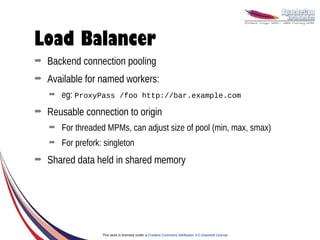 Load Balancer
➡   Backend connection pooling
➡   Available for named workers:
    ➡   eg: ProxyPass /foo http://bar.example.com
➡   Reusable connection to origin
    ➡   For threaded MPMs, can adjust size of pool (min, max, smax)
    ➡   For prefork: singleton
➡   Shared data held in shared memory




                    This work is licensed under a Creative Commons Attribution 3.0 Unported License.
 