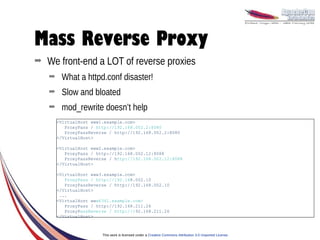 Mass Reverse Proxy
➡   We front-end a LOT of reverse proxies
    ➡    What a httpd.conf disaster!
    ➡    Slow and bloated
    ➡    mod_rewrite doesn’t help
        <VirtualHost www1.example.com>
           ProxyPass / http://192.168.002.2:8080
           ProxyPassReverse / http://192.168.002.2:8080
        </VirtualHost>

        <VirtualHost www2.example.com>
           ProxyPass / http://192.168.002.12:8088
           ProxyPassReverse / http://192.168.002.12:8088
        </VirtualHost>

        <VirtualHost www3.example.com>
           ProxyPass / http://192.168.002.10
           ProxyPassReverse / http://192.168.002.10
        </VirtualHost>
         ...
        <VirtualHost www6341.example.com>
           ProxyPass / http://192.168.211.26
           ProxyPassReverse / http://192.168.211.26
        </VirtualHost>



                         This work is licensed under a Creative Commons Attribution 3.0 Unported License.
 